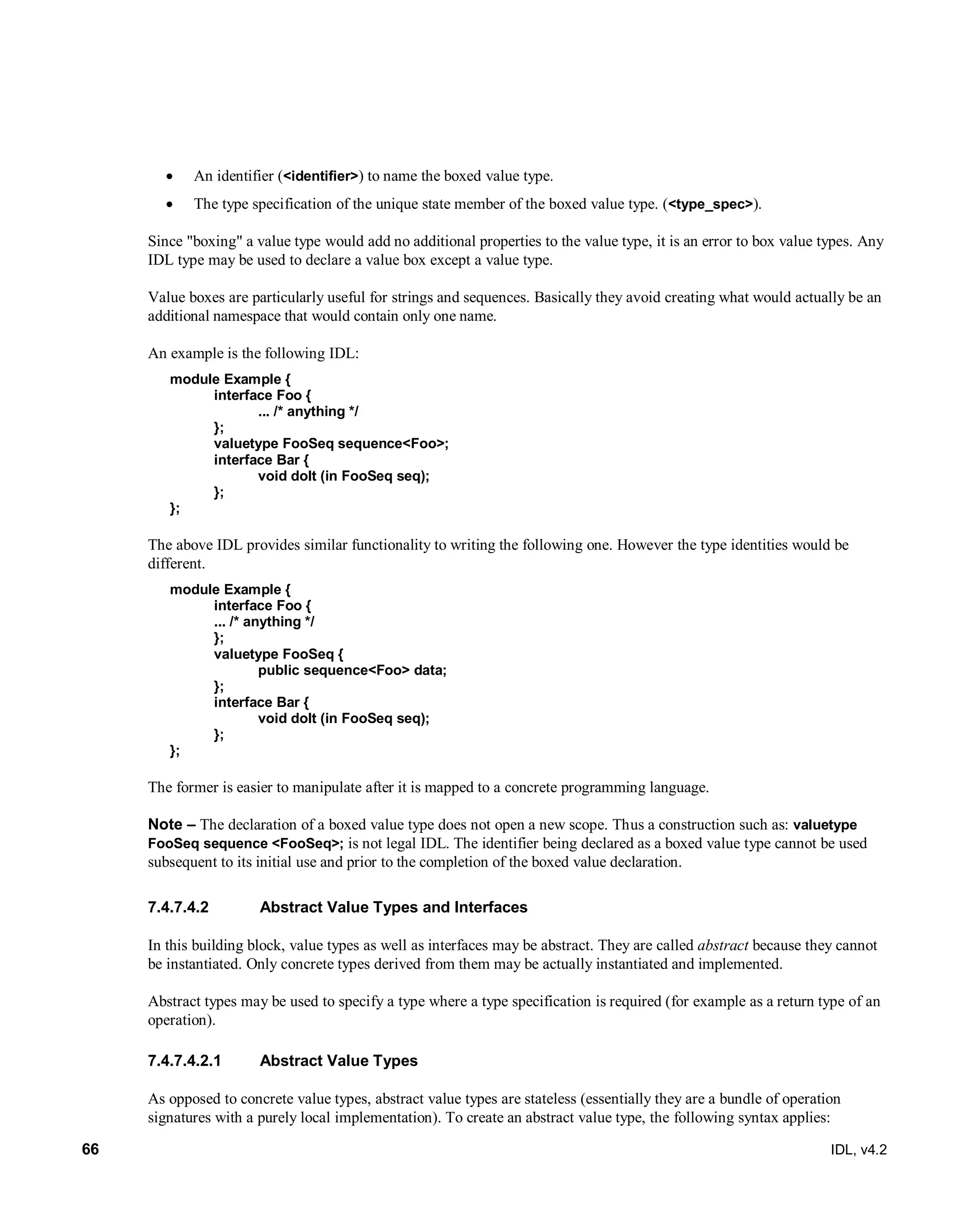 66 IDL, v4.2
 An identifier (<identifier>) to name the boxed value type.
 The type specification of the unique state member of the boxed value type. (<type_spec>).
Since "boxing" a value type would add no additional properties to the value type, it is an error to box value types. Any
IDL type may be used to declare a value box except a value type.
Value boxes are particularly useful for strings and sequences. Basically they avoid creating what would actually be an
additional namespace that would contain only one name.
An example is the following IDL:
module Example {
interface Foo {
... /* anything */
};
valuetype FooSeq sequence<Foo>;
interface Bar {
void doIt (in FooSeq seq);
};
};
The above IDL provides similar functionality to writing the following one. However the type identities would be
different.
module Example {
interface Foo {
... /* anything */
};
valuetype FooSeq {
public sequence<Foo> data;
};
interface Bar {
void doIt (in FooSeq seq);
};
};
The former is easier to manipulate after it is mapped to a concrete programming language.
Note – The declaration of a boxed value type does not open a new scope. Thus a construction such as: valuetype
FooSeq sequence <FooSeq>; is not legal IDL. The identifier being declared as a boxed value type cannot be used
subsequent to its initial use and prior to the completion of the boxed value declaration.
Abstract Value Types and Interfaces7.4.7.4.2
In this building block, value types as well as interfaces may be abstract. They are called abstract because they cannot
be instantiated. Only concrete types derived from them may be actually instantiated and implemented.
Abstract types may be used to specify a type where a type specification is required (for example as a return type of an
operation).
7.4.7.4.2.1 Abstract Value Types
As opposed to concrete value types, abstract value types are stateless (essentially they are a bundle of operation
signatures with a purely local implementation). To create an abstract value type, the following syntax applies:
 