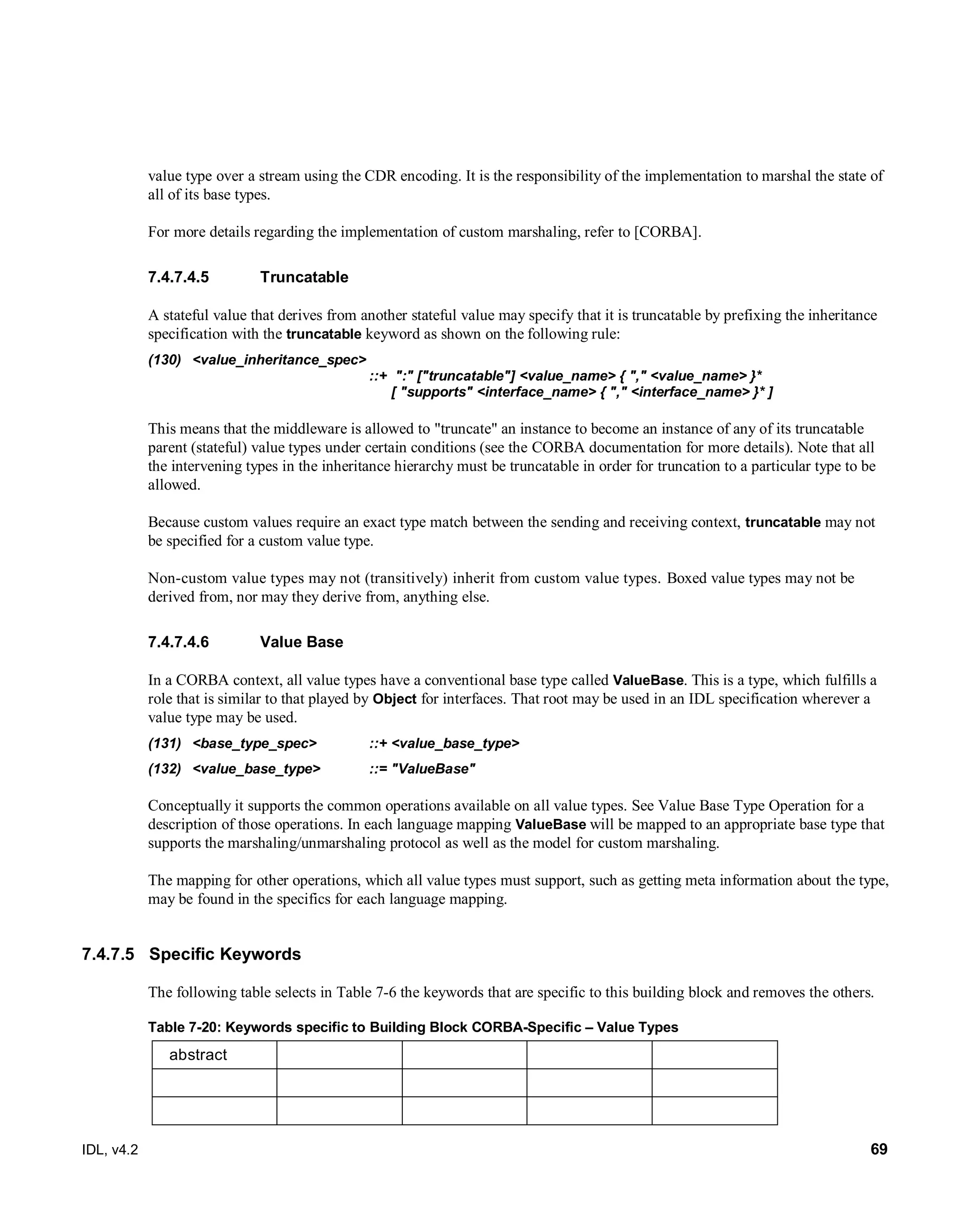 IDL, v4.2 69
value type over a stream using the CDR encoding. It is the responsibility of the implementation to marshal the state of
all of its base types.
For more details regarding the implementation of custom marshaling, refer to [CORBA].
Truncatable7.4.7.4.5
A stateful value that derives from another stateful value may specify that it is truncatable by prefixing the inheritance
specification with the truncatable keyword as shown on the following rule:
(130) <value_inheritance_spec> ‎
‎::+ ‎":" ["truncatable"] <value_name> ‎{ "," <value_name> }*
‎[ "supports" <interface_name> ‎{ "," <interface_name> }* ]‎
This means that the middleware is allowed to "truncate" an instance to become an instance of any of its truncatable
parent (stateful) value types under certain conditions (see the CORBA documentation for more details). Note that all
the intervening types in the inheritance hierarchy must be truncatable in order for truncation to a particular type to be
allowed.
Because custom values require an exact type match between the sending and receiving context, truncatable may not
be specified for a custom value type.
Non-custom value types may not (transitively) inherit from custom value types. Boxed value types may not be
derived from, nor may they derive from, anything else.
Value Base7.4.7.4.6
In a CORBA context, all value types have a conventional base type called ValueBase. This is a type, which fulfills a
role that is ‎similar to that played by Object for interfaces. That root may be used in an IDL specification wherever a
value type may be used.
(131) ‎<base_type_spec>‎ ‎::+‎‎<value_base_type>‎
(132) ‎<value_base_type>‎ ‎::= ‎‎"ValueBase"‎
Conceptually it supports the common operations available on all value types. ‎See Value Base Type Operation for a
description of those operations. In each language mapping ValueBase ‎will be mapped to an appropriate base type that
supports the marshaling/unmarshaling protocol as well as the ‎model for custom marshaling.‎
The mapping for other operations, which all value types must support, such as getting meta information about ‎the type,
may be found in the specifics for each language mapping.‎
7.4.7.5 Specific Keywords
The following table selects in Table 7-6 the keywords that are specific to this building block and removes the others.
Table 7-20: Keywords specific to Building Block CORBA-Specific – Value Types
abstract
 