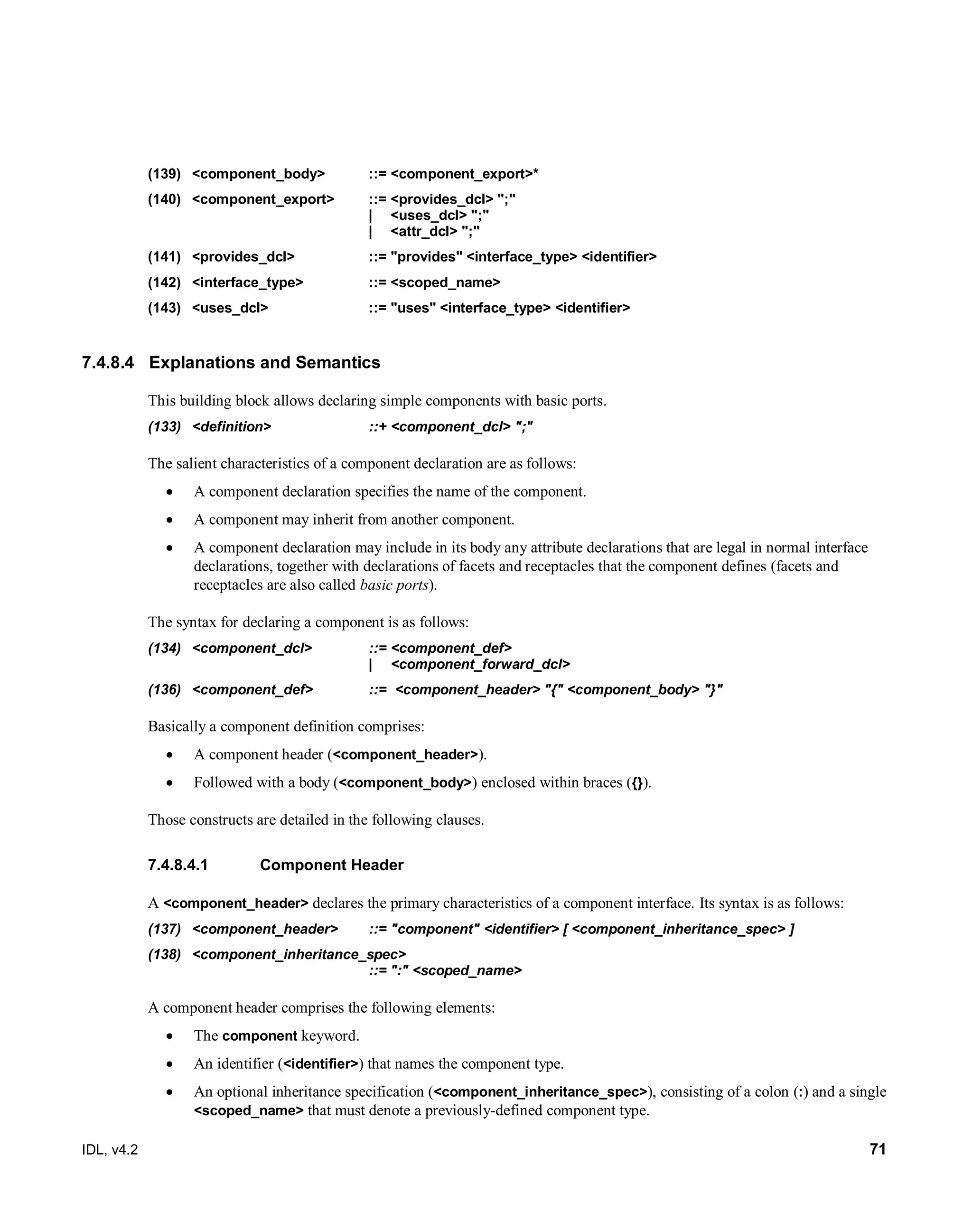 IDL, v4.2 71
(139) <component_body> ::= <component_export>*
(140) <component_export> ::= <provides_dcl> ";"
| <uses_dcl> ";"
| <attr_dcl> ";"
(141) <provides_dcl> ::= "provides" <interface_type> <identifier>
(142) <interface_type> ::= <scoped_name>
(143) <uses_dcl> ::= "uses" <interface_type> <identifier>
7.4.8.4 Explanations and Semantics
This building block allows declaring simple components with basic ports.
(133) <definition> ::+ <component_dcl> ";"
The salient characteristics of a component declaration are as follows:
 A component declaration specifies the name of the component.
 A component may inherit from another component.
 A component declaration may include in its body any attribute declarations that are legal in normal interface
declarations, together with declarations of facets and receptacles that the component defines (facets and
receptacles are also called basic ports).
The syntax for declaring a component is as follows:
(134) <component_dcl> ::= <component_def>
| <component_forward_dcl>
(136) <component_def> ::= <component_header> "{" <component_body> "}"
Basically a component definition comprises:
 A component header (<component_header>).
 Followed with a body (<component_body>) enclosed within braces ({}).
Those constructs are detailed in the following clauses.
‎Component Header7.4.8.4.1
A <component_header> declares the primary characteristics of a component interface. Its syntax is as follows:
(137) <component_header> ::= "component" <identifier> [ <component_inheritance_spec> ]
(138) <component_inheritance_spec>
::= ":" <scoped_name>
A component header comprises the following elements:
 The component keyword.
 An identifier (<identifier>) that names the component type.
 An optional inheritance specification (<component_inheritance_spec>), consisting of a colon (:) and a single
<scoped_name> that must denote a previously-defined component type.
 
