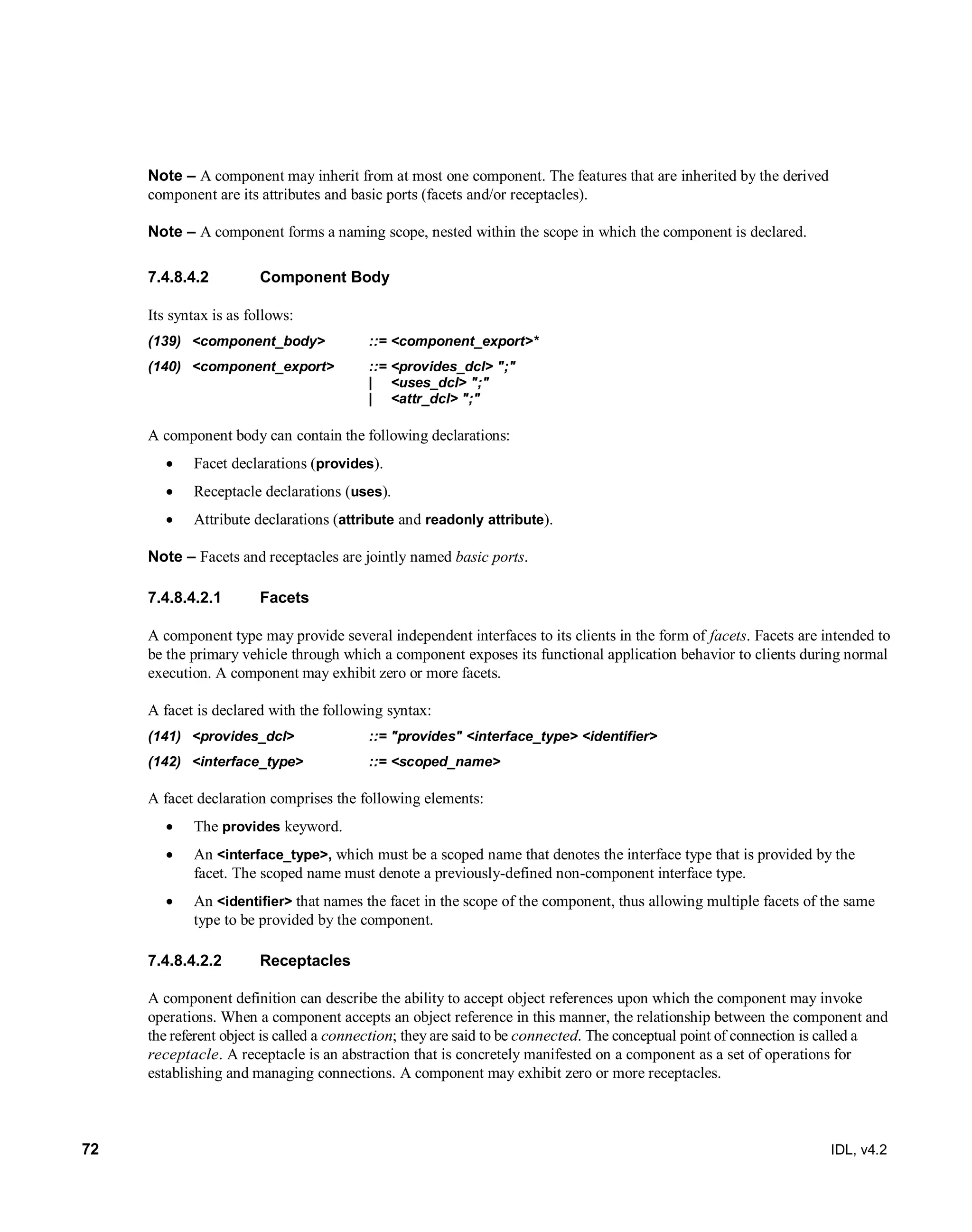 72 IDL, v4.2
Note – A component may inherit from at most one component. The features that are inherited by the derived
component are its attributes and basic ports (facets and/or receptacles).
Note – A component forms a naming scope, nested within the scope in which the component is declared.
Component Body7.4.8.4.2
Its syntax is as follows:
(139) <component_body> ::= <component_export>*
(140) <component_export> ::= <provides_dcl> ";"
| <uses_dcl> ";"
| <attr_dcl> ";"
A component body can contain the following declarations:
 Facet declarations (provides).
 Receptacle declarations (uses).
 Attribute declarations (attribute and readonly attribute).
Note – Facets and receptacles are jointly named basic ports.
7.4.8.4.2.1 Facets
A component type may provide several independent interfaces to its clients in the form of facets. Facets are intended to
be the primary vehicle through which a component exposes its functional application behavior to clients during normal
execution. A component may exhibit zero or more facets.
A facet is declared with the following syntax:
(141) <provides_dcl> ::= "provides" <interface_type> <identifier>
(142) <interface_type> ::= <scoped_name>
‎A facet declaration comprises the following elements:
 The provides keyword.
 An <interface_type>, which must be a scoped name that denotes the interface type that is provided by the
facet. The scoped name must denote a previously-defined non-component interface type.
 An <identifier> that names the facet in the scope of the component, thus allowing multiple facets of the same
type to be provided by the component.
7.4.8.4.2.2 Receptacles
A component definition can describe the ability to accept object references upon which the component may invoke
operations. When a component accepts an object reference in this manner, the relationship between the component and
the referent object is called a connection; they are said to be connected. The conceptual point of connection is called a
receptacle. A receptacle is an abstraction that is concretely manifested on a component as a set of operations for
establishing and managing connections. A component may exhibit zero or more receptacles.
 