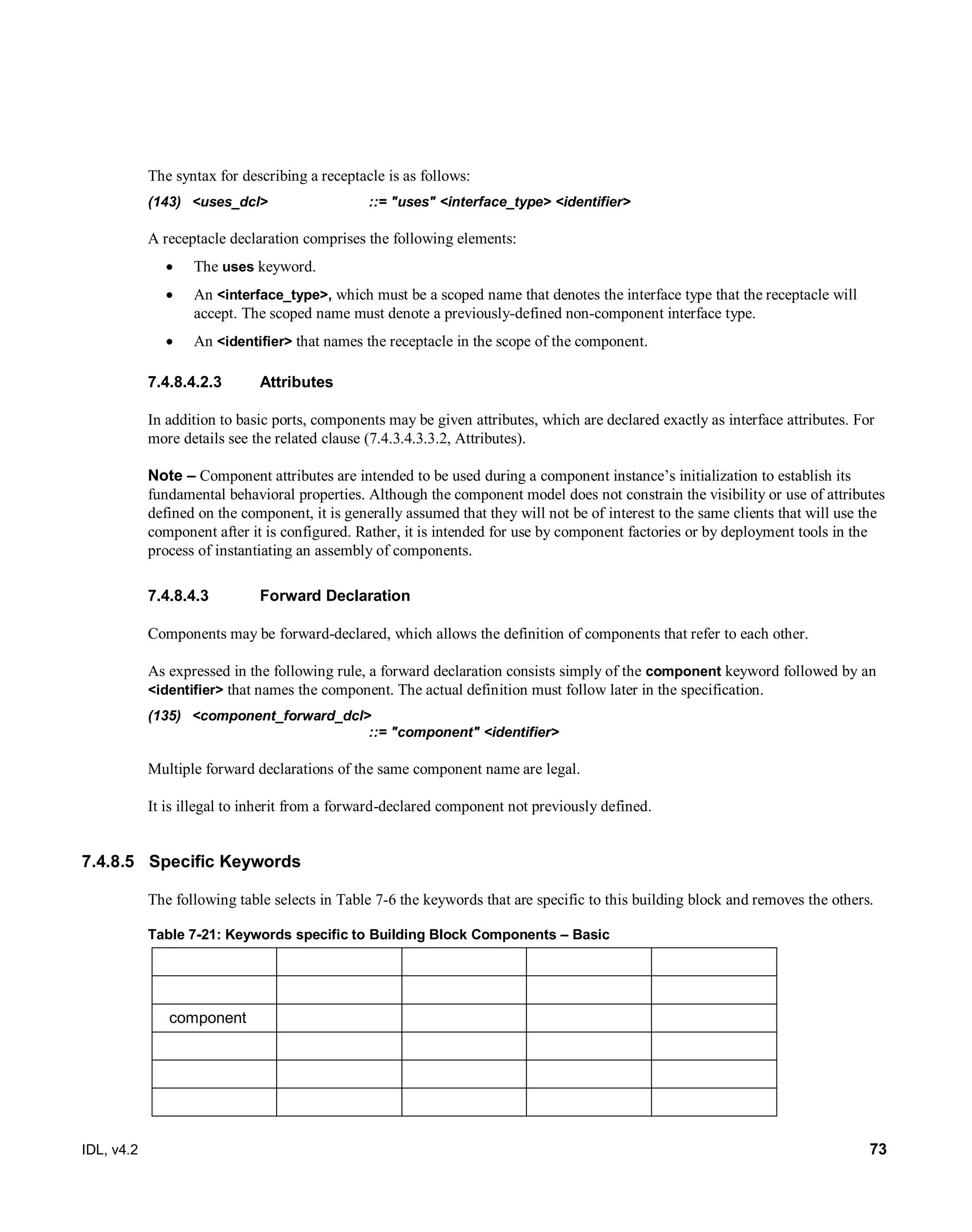 IDL, v4.2 73
The syntax for describing a receptacle is as follows:
(143) <uses_dcl> ::= "uses" <interface_type> <identifier>
A receptacle declaration comprises the following elements:
 The uses keyword.
 An <interface_type>, which must be a scoped name that denotes the interface type that the receptacle will
accept. The scoped name must denote a previously-defined non-component interface type.
 An <identifier> that names the receptacle in the scope of the component.
7.4.8.4.2.3 Attributes
In addition to basic ports, components may be given attributes, which are declared exactly as interface attributes. For
more details see the related clause (7.4.3.4.3.3.2, Attributes).
Note – Component attributes are intended to be used during a component instance’s initialization to establish its
fundamental behavioral properties. Although the component model does not constrain the visibility or use of attributes
defined on the component, it is generally assumed that they will not be of interest to the same clients that will use the
component after it is configured. Rather, it is intended for use by component factories or by deployment tools in the
process of instantiating an assembly of components.
Forward Declaration7.4.8.4.3
Components may be forward-declared, which allows the definition of components that refer to each other.
As expressed in the following rule, a forward declaration consists simply of the component keyword followed by an
<identifier> that names the component. The actual definition must follow later in the specification.
(135) <component_forward_dcl>
::= "component" <identifier>
Multiple forward declarations of the same component name are legal.
It is illegal to inherit from a forward-declared component not previously defined.
7.4.8.5 Specific Keywords
The following table selects in Table 7-6 the keywords that are specific to this building block and removes the others.
Table 7-21: Keywords specific to Building Block Components – Basic
component
 