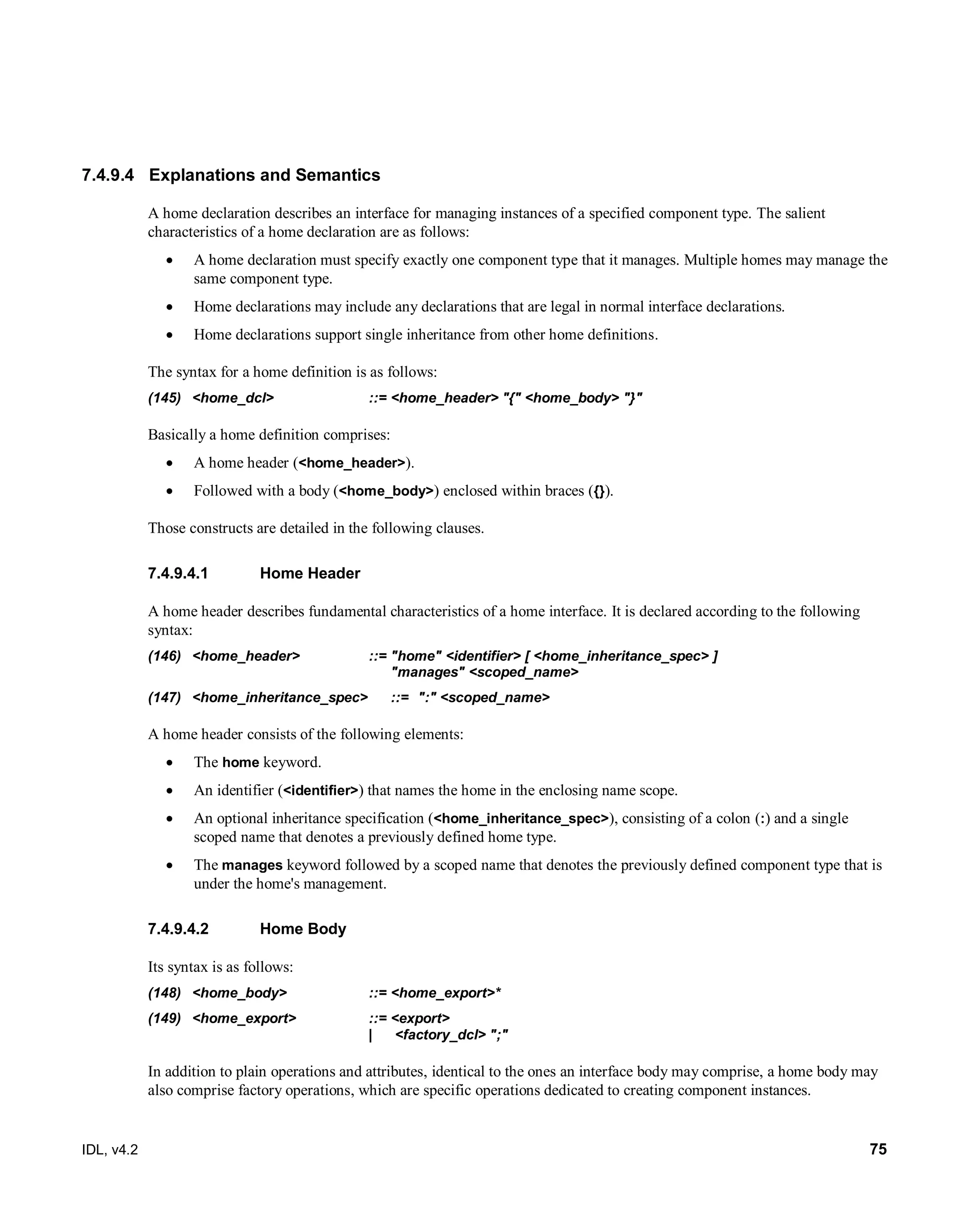IDL, v4.2 75
7.4.9.4 Explanations and Semantics
A home declaration describes an interface for managing instances of a specified component type. The salient
characteristics of a home declaration are as follows:
 A home declaration must specify exactly one component type that it manages. Multiple homes may manage the
same component type.
 Home declarations may include any declarations that are legal in normal interface declarations.
 Home declarations support single inheritance from other home definitions.
The syntax for a home definition is as follows:
(145) <home_dcl> ::= <home_header> "{" <home_body> "}"
Basically a home definition comprises:
 A home header (<home_header>).
 Followed with a body (<home_body>) enclosed within braces ({}).
Those constructs are detailed in the following clauses.
‎Home Header7.4.9.4.1
A home header describes fundamental characteristics of a home interface. It is declared according to the following
syntax:
(146) <home_header> ::= "home" <identifier> [ <home_inheritance_spec> ]
"manages" <scoped_name>
(147) <home_inheritance_spec> ::= ":" <scoped_name>
A home header consists of the following elements:
 The home keyword.
 An identifier (<identifier>) that names the home in the enclosing name scope.
 An optional inheritance specification (<home_inheritance_spec>), consisting of a colon (:) and a single
scoped name that denotes a previously defined home type.
 The manages keyword followed by a scoped name that denotes the previously defined component type that is
under the home's management.
Home Body7.4.9.4.2
Its syntax is as follows:
(148) <home_body> ::= <home_export>*
(149) <home_export> ::= <export>
| <factory_dcl> ";"
In addition to plain operations and attributes, identical to the ones an interface body may comprise, a home body may
also comprise factory operations, which are specific operations dedicated to creating component instances.
 