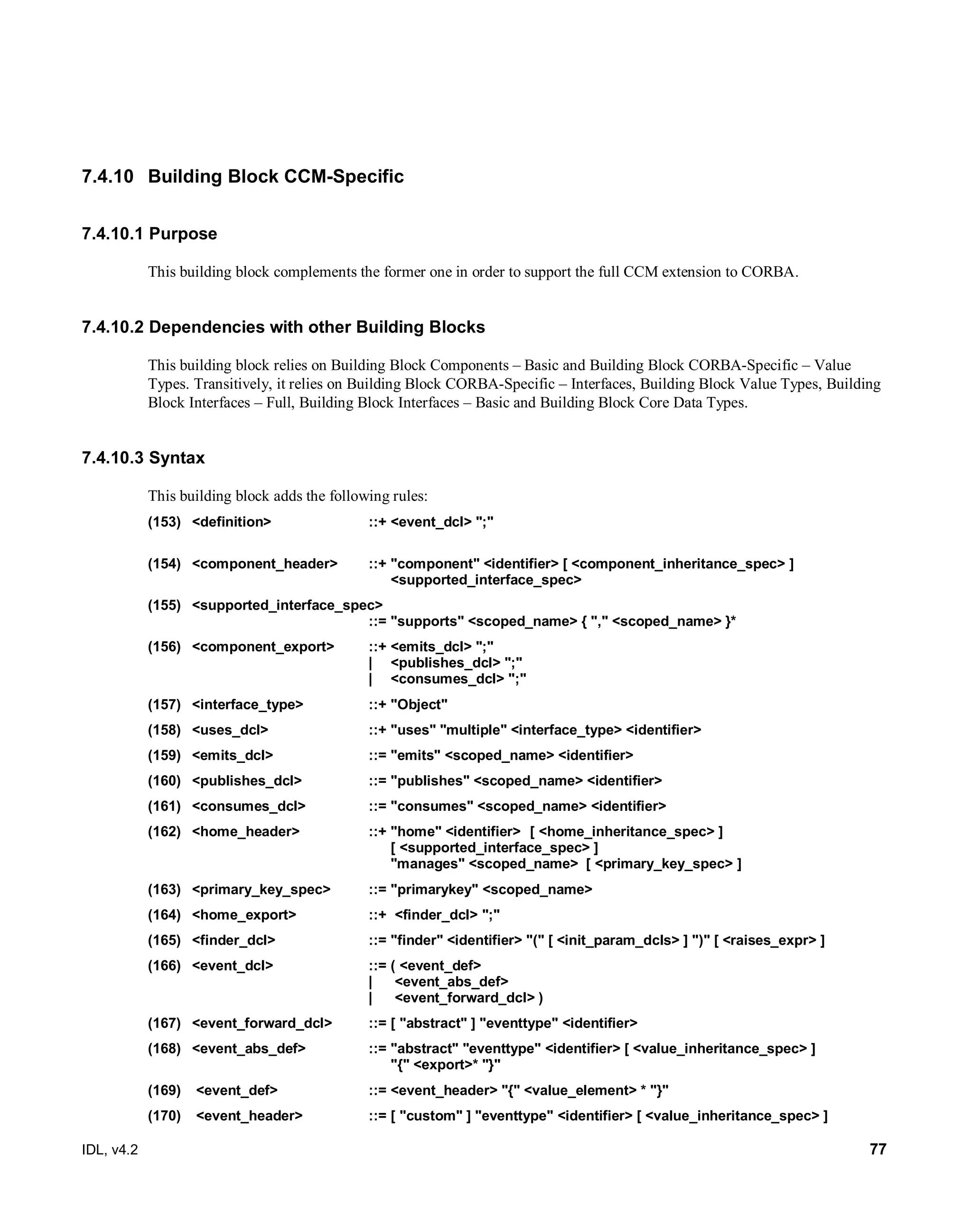IDL, v4.2 77
7.4.10 Building Block CCM-Specific
7.4.10.1 Purpose
This building block complements the former one in order to support the full CCM extension to CORBA.
7.4.10.2 Dependencies with other Building Blocks
This building block relies on Building Block Components – Basic and Building Block CORBA-Specific – Value
Types. Transitively, it relies on Building Block CORBA-Specific – Interfaces, Building Block Value Types, Building
Block Interfaces – Full, Building Block Interfaces – Basic and Building Block Core Data Types.
7.4.10.3 Syntax
This building block adds the following rules:
(153) <definition> ::+ <event_dcl> ";"
(154) <component_header> ::+ "component" <identifier> [ <component_inheritance_spec> ]
<supported_interface_spec>
(155) <supported_interface_spec>
::= "supports" <scoped_name> { "," <scoped_name> }*
(156) <component_export> ::+ <emits_dcl> ";"
| <publishes_dcl> ";"
| <consumes_dcl> ";"
(157) <interface_type> ::+ "Object"
(158) <uses_dcl> ::+ "uses" "multiple" <interface_type> <identifier>
(159) <emits_dcl> ::= "emits" <scoped_name> <identifier>
(160) <publishes_dcl> ::= "publishes" <scoped_name> <identifier>
(161) <consumes_dcl> ::= "consumes" <scoped_name> <identifier>
(162) <home_header> ::+ "home" <identifier> [ <home_inheritance_spec> ]
[ <supported_interface_spec> ]
"manages" <scoped_name> [ <primary_key_spec> ]
(163) <primary_key_spec> ::= "primarykey" <scoped_name>
(164) <home_export> ::+ <finder_dcl> ";"
(165) <finder_dcl> ::= "finder" <identifier> "(" [ <init_param_dcls> ] ")" [ <raises_expr> ]
(166) <event_dcl> ::= ( <event_def>
| <event_abs_def>
| <event_forward_dcl> )
(167) <event_forward_dcl> ::= [ "abstract" ] "eventtype" <identifier>
(168) <event_abs_def> ::= "abstract" "eventtype" <identifier> [ <value_inheritance_spec> ]
"{" <export>* "}"
(169) <event_def> ::= <event_header> "{" <value_element> * "}"
(170) <event_header> ::= [ "custom" ] "eventtype" <identifier> [ <value_inheritance_spec> ]
 