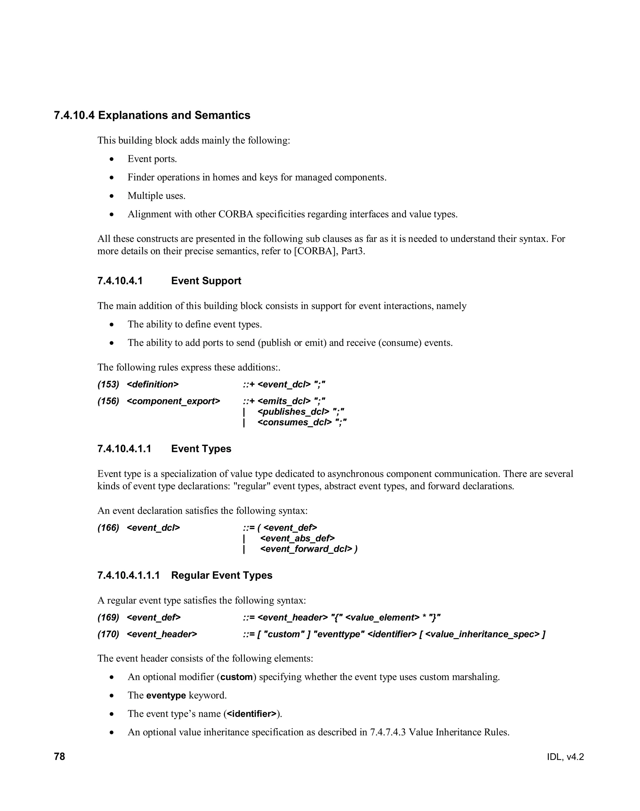 78 IDL, v4.2
7.4.10.4 Explanations and Semantics
This building block adds mainly the following:
 Event ports.
 Finder operations in homes and keys for managed components.
 Multiple uses.
 Alignment with other CORBA specificities regarding interfaces and value types.
All these constructs are presented in the following sub clauses as far as it is needed to understand their syntax. For
more details on their precise semantics, refer to [CORBA], Part3.
Event Support7.4.10.4.1
The main addition of this building block consists in support for event interactions, namely
 The ability to define event types.
 The ability to add ports to send (publish or emit) and receive (consume) events.
The following rules express these additions:.
(153) <definition> ::+ <event_dcl> ";"
(156) <component_export> ::+ <emits_dcl> ";"
| <publishes_dcl> ";"
| <consumes_dcl> ";"
7.4.10.4.1.1 Event Types
Event type is a specialization of value type dedicated to asynchronous component communication. There are several
kinds of event type declarations: "regular" event types, abstract event types, and forward declarations.
An event declaration satisfies the following syntax:
(166) <event_dcl> ::= ( <event_def>
| <event_abs_def>
| <event_forward_dcl> )
‎Regular Event Types7.4.10.4.1.1.1
A regular event type satisfies the following syntax:
(169) <event_def> ::= <event_header> "{" <value_element> * "}"
(170) <event_header> ::= [ "custom" ] "eventtype" <identifier> [ <value_inheritance_spec> ]
The event header consists of the following elements:
 An optional modifier (custom) specifying whether the event type uses custom marshaling.
 The eventype keyword.
 The event type’s name (<identifier>).
 An optional value inheritance specification as described in 7.4.7.4.3 Value Inheritance Rules.
 