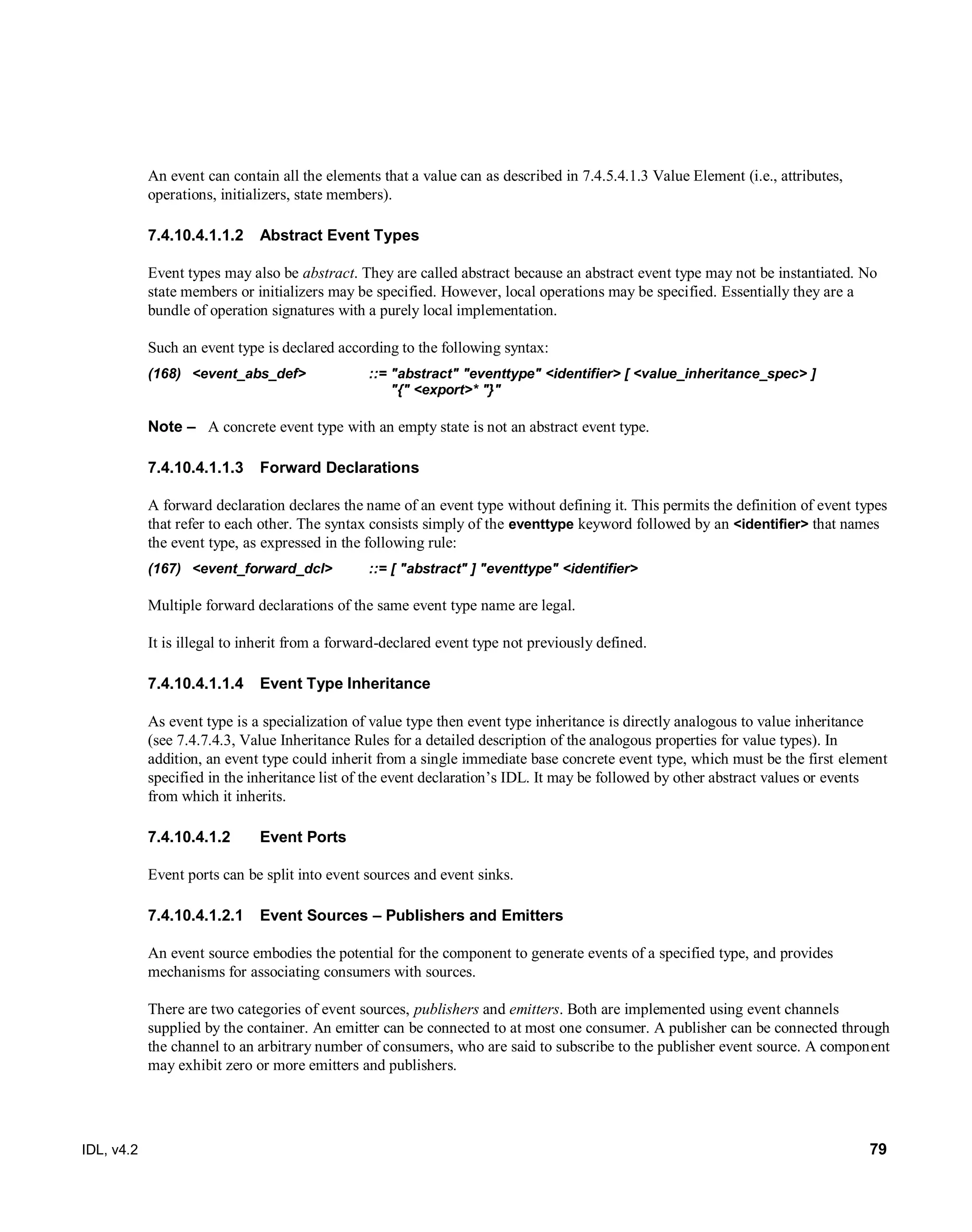IDL, v4.2 79
An event can contain all the elements that a value can as described in 7.4.5.4.1.3 Value Element (i.e., attributes,
operations, initializers, state members).
Abstract Event Types7.4.10.4.1.1.2
‎Event types may also be abstract. They are called abstract because an abstract event type may not be instantiated. No
state members or initializers may be specified. However, local operations may be specified. Essentially they are a
bundle of operation signatures with a purely local implementation.
Such an event type is declared according to the following syntax:
(168) <event_abs_def> ::= "abstract" "eventtype" <identifier> [ <value_inheritance_spec> ]
"{" <export>* "}"
Note – ‎‎A concrete event type with an empty state is not an abstract event type.
Forward Declarations7.4.10.4.1.1.3
‎A forward declaration declares the name of an event type without defining it. This permits the definition of event types
that refer to each other. The syntax consists simply of the eventtype keyword followed by an <identifier> that names
the event type, as expressed in the following rule:
(167) <event_forward_dcl> ::= [ "abstract" ] "eventtype" <identifier>
Multiple forward declarations of the same event type name are legal.
It is illegal to inherit from a forward-declared event type not previously defined.
Event Type Inheritance7.4.10.4.1.1.4
As event type is a specialization of value type then event type inheritance is directly analogous to value inheritance
(see 7.4.7.4.3, Value Inheritance Rules for a detailed description of the analogous properties for value types). In
addition, an event type could inherit from a single immediate base concrete event type, which must be the first element
specified in the inheritance list of the event declaration’s IDL. It may be followed by other abstract values or events
from which it inherits.
7.4.10.4.1.2 Event Ports
Event ports can be split into event sources and event sinks.
Event Sources – Publishers and Emitters7.4.10.4.1.2.1
An event source embodies the potential for the component to generate events of a specified type, and provides
mechanisms for associating consumers with sources.
There are two categories of event sources, publishers and emitters. Both are implemented using event channels
supplied by the container. An emitter can be connected to at most one consumer. A publisher can be connected through
the channel to an arbitrary number of consumers, who are said to subscribe to the publisher event source. A component
may exhibit zero or more emitters and publishers.
 