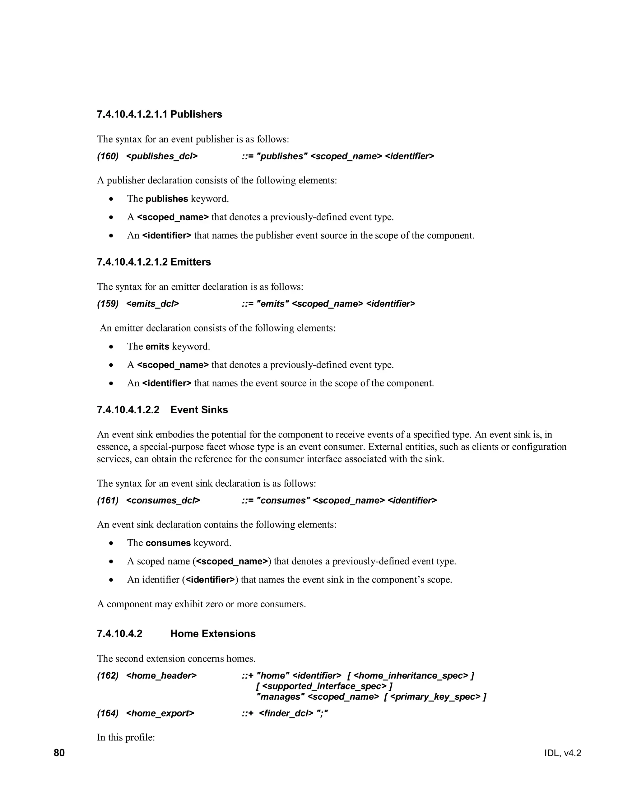 80 IDL, v4.2
Publishers7.4.10.4.1.2.1.1
The syntax for an event publisher is as follows:
(160) <publishes_dcl> ::= "publishes" <scoped_name> <identifier>
A publisher declaration consists of the following elements:
 The publishes keyword.
 A <scoped_name> that denotes a previously-defined event type.
 An <identifier> that names the publisher event source in the scope of the component.
Emitters7.4.10.4.1.2.1.2
The syntax for an emitter declaration is as follows:
(159) <emits_dcl> ::= "emits" <scoped_name> <identifier>
An emitter declaration consists of the following elements:
 The emits keyword.
 A <scoped_name> that denotes a previously-defined event type.
 An <identifier> that names the event source in the scope of the component.
Event Sinks7.4.10.4.1.2.2
An event sink embodies the potential for the component to receive events of a specified type. An event sink is, in
essence, a special-purpose facet whose type is an event consumer. External entities, such as clients or configuration
services, can obtain the reference for the consumer interface associated with the sink.
The syntax for an event sink declaration is as follows:
(161) <consumes_dcl> ::= "consumes" <scoped_name> <identifier>
An event sink declaration contains the following elements:
 The consumes keyword.
 A scoped name (<scoped_name>) that denotes a previously-defined event type.
 An identifier (<identifier>) that names the event sink in the component’s scope.
A component may exhibit zero or more consumers.
Home Extensions7.4.10.4.2
The second extension concerns homes.
(162) <home_header> ::+ "home" <identifier> [ <home_inheritance_spec> ]
[ <supported_interface_spec> ]
"manages" <scoped_name> [ <primary_key_spec> ]
(164) <home_export> ::+ <finder_dcl> ";"
In this profile:
 