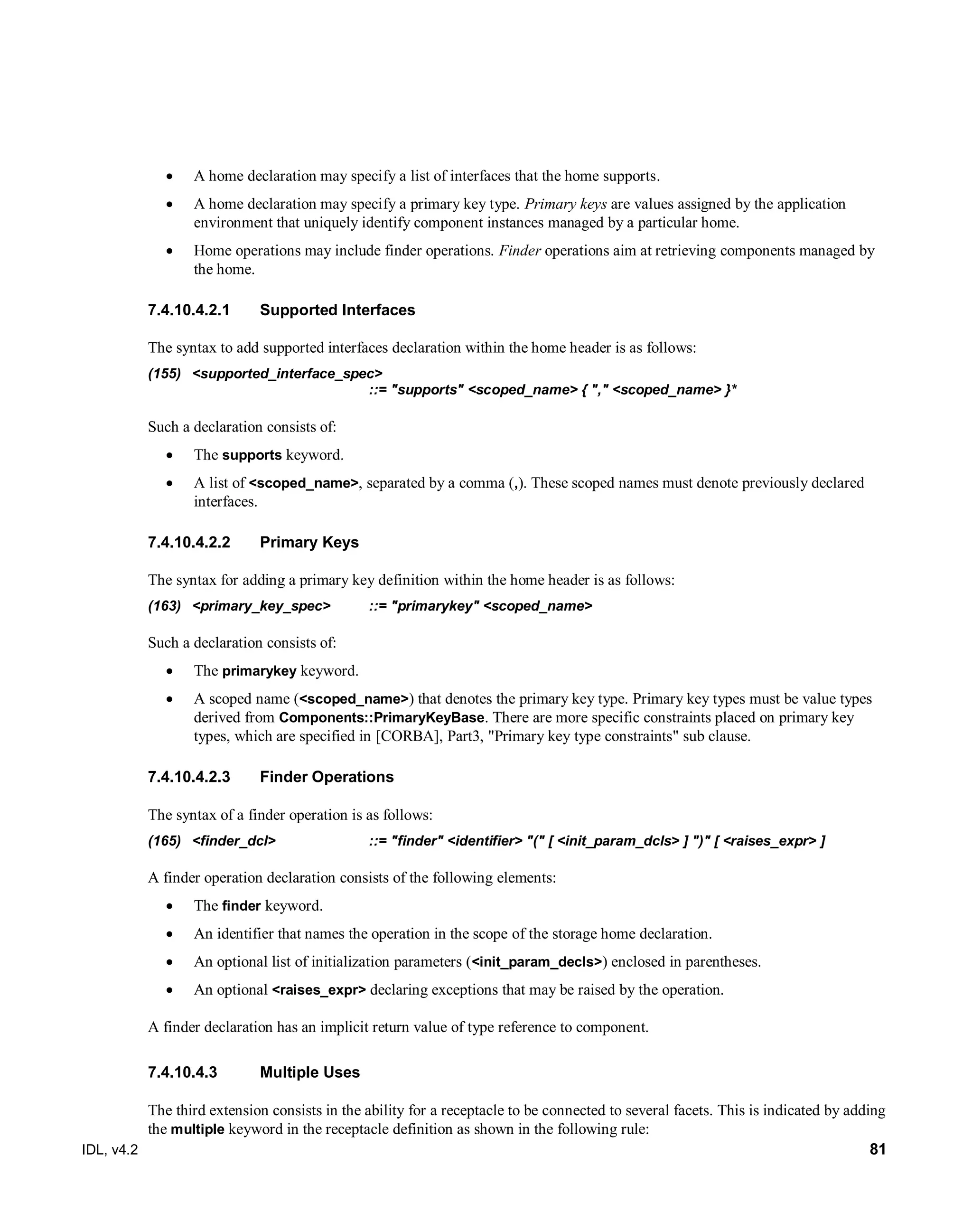 IDL, v4.2 81
 A home declaration may specify a list of interfaces that the home supports.
 A home declaration may specify a primary key type. Primary keys are values assigned by the application
environment that uniquely identify component instances managed by a particular home.
 Home operations may include finder operations. Finder operations aim at retrieving components managed by
the home.
7.4.10.4.2.1 Supported Interfaces
The syntax to add supported interfaces declaration within the home header is as follows:
(155) <supported_interface_spec>
::= "supports" <scoped_name> { "," <scoped_name> }*
Such a declaration consists of:
 The supports keyword.
 A list of <scoped_name>, separated by a comma (,). These scoped names must denote previously declared
interfaces.
7.4.10.4.2.2 Primary Keys
The syntax for adding a primary key definition within the home header is as follows:
(163) <primary_key_spec> ::= "primarykey" <scoped_name>
Such a declaration consists of:
 The primarykey keyword.
 A scoped name (<scoped_name>) that denotes the primary key type. Primary key types must be value types
derived from Components::PrimaryKeyBase. There are more specific constraints placed on primary key
types, which are specified in [CORBA], Part3, "Primary key type constraints" sub clause.
7.4.10.4.2.3 Finder Operations
The syntax of a finder operation is as follows:
(165) <finder_dcl> ::= "finder" <identifier> "(" [ <init_param_dcls> ] ")" [ <raises_expr> ]
A finder operation declaration consists of the following elements:
 The finder keyword.
 An identifier that names the operation in the scope of the storage home declaration.
 An optional list of initialization parameters (<init_param_decls>) enclosed in parentheses.
 An optional <raises_expr> declaring exceptions that may be raised by the operation.
A finder declaration has an implicit return value of type reference to component.
Multiple Uses7.4.10.4.3
The third extension consists in the ability for a receptacle to be connected to several facets. This is indicated by adding
the multiple keyword in the receptacle definition as shown in the following rule:
 