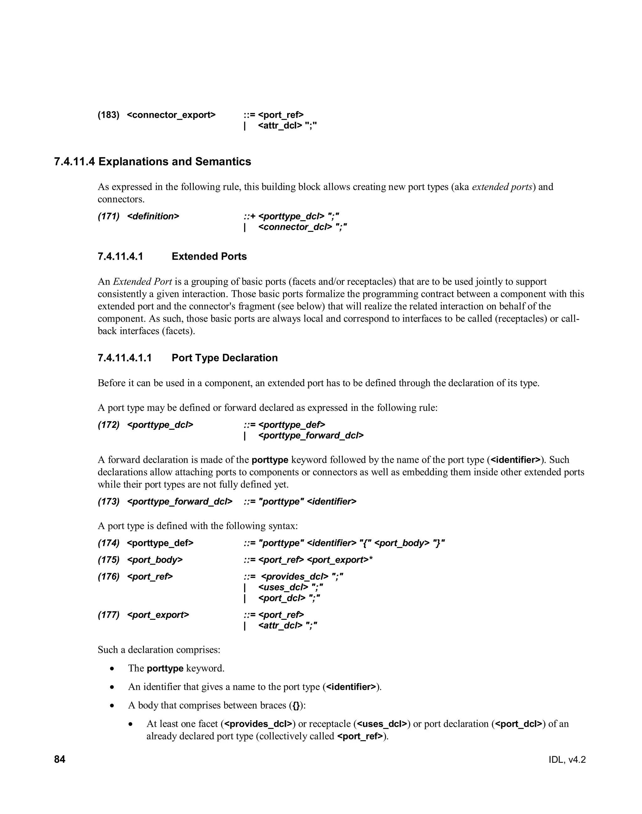 84 IDL, v4.2
(183) ‎<connector_export>‎ ‎::=‎‎<port_ref>
‎| ‎ ‎<attr_dcl> ";"‎
7.4.11.4 Explanations and Semantics
As expressed in the following rule, this building block allows creating new port types (aka extended ports) and
connectors.
(171) ‎<definition> ‎ ‎::+‎‎<porttype_dcl> ";"
‎|‎ ‎<connector_dcl> ";"‎
Extended Ports7.4.11.4.1
An Extended Port is a grouping of basic ports (facets and/or receptacles) that are to be used jointly to support
consistently a given interaction. Those basic ports formalize the programming contract between a component with this
extended port and the connector's fragment (see below) that will realize the related interaction on behalf of the
component. As such, those basic ports are always local and correspond to interfaces to be called (receptacles) or call-
back interfaces (facets).
7.4.11.4.1.1 Port Type Declaration
Before it can be used in a component, an extended port has to be defined through the declaration of its type.
A port type may be defined or forward declared as expressed in the following rule:
(172) ‎<porttype_dcl>‎ ‎::=‎<porttype_def>
| <porttype_forward_dcl>
A forward declaration is made of the porttype keyword followed by the name of the port type (<identifier>). Such
declarations allow attaching ports to components or connectors as well as embedding them inside other extended ports
while their port types are not fully defined yet.
(173) <porttype_forward_dcl> ::= "porttype" <identifier>
A port type is defined with the following syntax:
(174) ‎ <yedeepyotrop> ::= "porttype" <identifier> ‎"{" <port_body> "}"
(175) <port_body> ::= <port_ref> <port_export>*
(176) <port_ref> ::= <provides_dcl> ";"
‎| ‎ ‎<uses_dcl> ";"
| <port_dcl> ";"
(177) ‎<port_export>‎ ‎::=‎‎<port_ref>
‎| ‎ ‎<attr_dcl> ";"‎
Such a declaration comprises:
 The porttype keyword.
 An identifier that gives a name to the port type (<identifier>).
 A body that comprises between braces ({}):
 At least one facet (<provides_dcl>) or receptacle (<uses_dcl>) or port declaration (<port_dcl>) of an
already declared port type (collectively called <port_ref>).
 