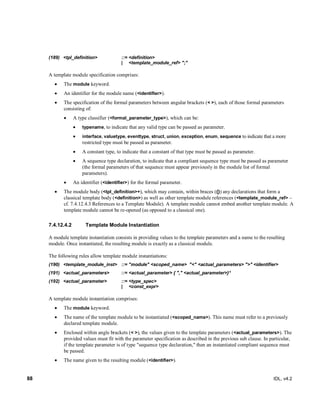 88 IDL, v4.2
(189) ‎<tpl_definition>‎ ‎::=‎‎<definition>
‎| ‎ ‎<template_module_ref> ";"‎
A template module specification comprises:
 The module keyword.
 An identifier for the module name (<identifier>).
 The specification of the formal parameters between angular brackets (< >), each of those formal parameters
consisting of:
 A type classifier (<formal_parameter_type>), which can be:
 typename, to indicate that any valid type can be passed as parameter.
 interface, valuetype, eventtype, struct, union, exception, enum, sequence to indicate that a more
restricted type must be passed as parameter.
 A constant type, to indicate that a constant of that type must be passed as parameter.
 A sequence type declaration, to indicate that a compliant sequence type must be passed as parameter
(the formal parameters of that sequence must appear previously in the module list of formal
parameters).
 An identifier (<identifier>) for the formal parameter.
 The module body (<tpl_definition>+), which may contain, within braces ({}) any declarations that form a
classical template body (<definition>) as well as other template module references (<template_module_ref> –
cf. 7.4.12.4.3 References to a Template Module). A template module cannot embed another template module. A
template module cannot be re-opened (as opposed to a classical one).
Template Module Instantiation7.4.12.4.2
A module template instantiation consists in providing values to the template parameters and a name to the resulting
module. Once instantiated, the resulting module is exactly as a classical module.
The following rules allow template module instantiations:
(190) ‎<template_module_inst>‎ ‎::=‎‎"module" <scoped_name> ‎"<" <actual_parameters> ">" <identifier>
(191) ‎<actual_parameters>‎ ‎::=‎‎<actual_parameter> { "," <actual_parameter>}*‎
(192) ‎<actual_parameter> ‎::=‎‎<type_spec>
‎| ‎ ‎<const_expr>
‎A template module instantiation comprises:
 The module keyword.
 The name of the template module to be instantiated (<scoped_name>). This name must refer to a previously
declared template module.
 Enclosed within angle brackets (< >), the values given to the template parameters (<actual_parameters>). The
provided values must fit with the parameter specification as described in the previous sub clause. In particular,
if the template parameter is of type "sequence type declaration," then an instantiated compliant sequence must
be passed.
 The name given to the resulting module (<identifier>).
 
