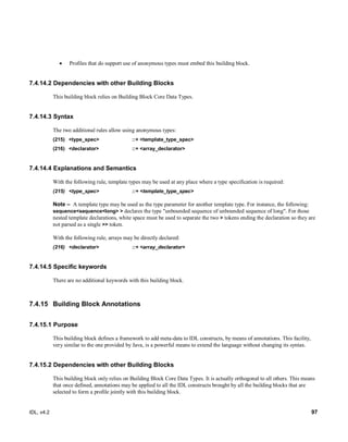 IDL, v4.2 97
 Profiles that do support use of anonymous types must embed this building block.
7.4.14.2 Dependencies with other Building Blocks
This building block relies on Building Block Core Data Types.
7.4.14.3 Syntax
The two additional rules allow using anonymous types:
(215) <type_spec> ::+ <template_type_spec>
(216) <declarator> ::+ <array_declarator>
7.4.14.4 Explanations and Semantics
With the following rule, template types may be used at any place where a type specification is required:
(215) <type_spec> ::+ <template_type_spec>
Note – ‎‎A template type may be used as the type parameter for another template type. For instance, the following:
sequence<sequence<long> > declares the type "unbounded sequence of unbounded sequence of long". For those
nested template declarations, white space must be used to separate the two > tokens ending the declaration so they are
not parsed as a single >> token.
With the following rule, arrays may be directly declared:
(216) <declarator> ::+ <array_declarator>
7.4.14.5 Specific keywords
There are no additional keywords with this building block.
7.4.15 Building Block Annotations
7.4.15.1 Purpose
This building block defines a framework to add meta-data to IDL constructs, by means of annotations. This facility,
very similar to the one provided by Java, is a powerful means to extend the language without changing its syntax.
7.4.15.2 Dependencies with other Building Blocks
This building block only relies on Building Block Core Data Types. It is actually orthogonal to all others. This means
that once defined, annotations may be applied to all the IDL constructs brought by all the building blocks that are
selected to form a profile jointly with this building block.
 
