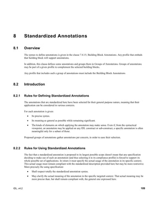 IDL, v4.2 109
8 Standardized Annotations
8.1 Overview
The syntax to define annotations is given in the clause 7.4.15, Building Block Annotations. Any profile that embeds
that building block will support annotations.
In addition, this clause defines some annotations and groups them in Groups of Annotations. Groups of annotations
may be part of a given profile to complement the selected building blocks.
Any profile that includes such a group of annotations must include the Building Block Annotations.
8.2 Introduction
8.2.1 Rules for Defining Standardized Annotations
The annotations that are standardized here have been selected for their general purpose nature, meaning that their
application can be considered in various contexts.
For each annotation is given:
 Its precise syntax.
 Its meaning as general as possible while remaining significant.
 The kinds of elements on which applying the annotation may make sense. Even if, from the syntactical
viewpoint, an annotation may be applied on any IDL construct or sub-construct, a specific annotation is often
meaningful only for a subset of those.
Proposed groups of annotations gather annotations per concern, in order to ease their selection.
8.2.2 Rules for Using Standardized Annotations
The fact that a standardized annotation is proposed in its largest possible scope doesn't mean that any specification
deciding to make use of such an annotation (and thus selecting it in its compliance profile) is forced to support its
whole possible set of applications. In return it must specify the actual usage of the annotation in its specific context.
This actual usage must remain compliant with the standardized description provided here but may be more restrictive.
More precisely the using specification:
 Shall respect totally the standardized annotation syntax.
 May clarify the actual meaning of the annotation in the specific targeted context. That actual meaning may be
more precise than, but shall remain compliant with, the general one expressed here.
 