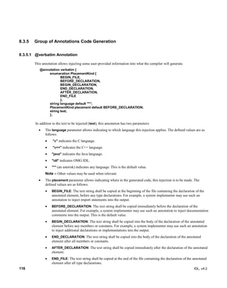 116 IDL, v4.2
8.3.5 Group of Annotations Code Generation
8.3.5.1 @verbatim Annotation
This annotation allows injecting some user-provided information into what the compiler will generate.
@annotation verbatim {
enumeration PlacementKind {
BEGIN_FILE,
BEFORE_DECLARATION,
BEGIN_DECLARATION,
END_DECLARATION,
AFTER_DECLARATION,
END_FILE
};
string language default "*";
PlacementKind placement default BEFORE_DECLARATION;
string text;
};
In addition to the text to be injected (text), this annotation has two parameters:
 The language parameter allows indicating to which language this injection applies. The defined values are as
follows:
 "c" indicates the C language.
 "c++" indicates the C++ language.
 "java" indicates the Java language.
 "idl" indicates OMG IDL.
 "*" (an asterisk) indicates any language. This is the default value.
Note – Other values may be used when relevant.
 The placement parameter allows indicating where in the generated code, this injection is to be made. The
defined values are as follows:
 BEGIN_FILE: The text string shall be copied at the beginning of the file containing the declaration of the
annotated element, before any type declarations. For example, a system implementer may use such an
annotation to inject import statements into the output.
 BEFORE_DECLARATION: The text string shall be copied immediately before the declaration of the
annotated element. For example, a system implementer may use such an annotation to inject documentation
comments into the output. This is the default value.
 BEGIN_DECLARATION: The text string shall be copied into the body of the declaration of the annotated
element before any members or constants. For example, a system implementer may use such an annotation
to inject additional declarations or implementations into the output.
 END_DECLARATION: The text string shall be copied into the body of the declaration of the annotated
element after all members or constants.
 AFTER_DECLARATION: The text string shall be copied immediately after the declaration of the annotated
element.
 END_FILE: The text string shall be copied at the end of the file containing the declaration of the annotated
element after all type declarations.
 