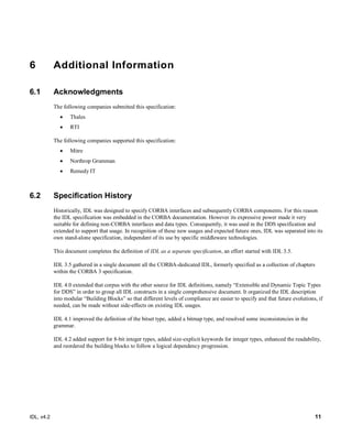 IDL, v4.2 11
6 Additional Information
6.1 Acknowledgments
The following companies submitted this specification:‎
 Thales
 RTI
The following companies supported this specification:
 Mitre
 Northrop Grumman
 Remedy IT
6.2 Specification History
Historically, IDL was designed to specify CORBA interfaces and subsequently CORBA components. For this reason
the IDL specification was embedded in the CORBA documentation. However its expressive power made it very
suitable for defining non-CORBA interfaces and data types. Consequently, it was used in the DDS specification and
extended to support that usage. In recognition of these new usages and expected future ones, IDL was separated into its
own stand-alone specification, independent of its use by specific middleware technologies.
This document completes the definition of IDL as a separate specification, an effort started with IDL 3.5.
IDL 3.5 gathered in a single document all the CORBA-dedicated IDL, formerly specified as a collection of chapters
within the CORBA 3 specification.
IDL 4.0 extended that corpus with the other source for IDL definitions, namely “Extensible and Dynamic Topic Types
for DDS” in order to group all IDL constructs in a single comprehensive document. It organized the IDL description
into modular “Building Blocks” so that different levels of compliance are easier to specify and that future evolutions, if
needed, can be made without side-effects on existing IDL usages.
IDL 4.1 improved the definition of the bitset type, added a bitmap type, and resolved some inconsistencies in the
grammar.
IDL 4.2 added support for 8-bit integer types, added size-explicit keywords for integer types, enhanced the readability,
and reordered the building blocks to follow a logical dependency progression.
 