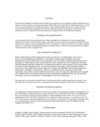 PATENTS
The attention of adopters is directed to the possibility that compliance with or adoption of OMG ‎specifications may
require use of an invention covered by patent rights. OMG shall not be responsible for ‎identifying patents for which
a license may be required by any OMG specification, or for conducting legal ‎inquiries into the legal validity or
scope of those patents that are brought to its attention. OMG ‎specifications are prospective and advisory only.
Prospective users are responsible for protecting themselves ‎against liability for infringement of patents.‎
GENERAL USE RESTRICTIONS
Any unauthorized use of this specification may violate copyright laws, trademark laws, and ‎communications
regulations and statutes. This document contains information which is protected by ‎copyright. All Rights Reserved.
No part of this work covered by copyright herein may be reproduced or used ‎in any form or by any means--graphic,
electronic, or mechanical, including photocopying, recording, taping, ‎or information storage and retrieval systems--
without permission of the copyright owner.‎
DISCLAIMER OF WARRANTY
WHILE THIS PUBLICATION IS BELIEVED TO BE ACCURATE, IT IS PROVIDED "AS IS" AND
MAY ‎CONTAIN ERRORS OR MISPRINTS. THE OBJECT MANAGEMENT GROUP AND THE
COMPANIES ‎LISTED ABOVE MAKE NO WARRANTY OF ANY KIND, EXPRESS OR IMPLIED, WITH
REGARD TO ‎THIS PUBLICATION, INCLUDING BUT NOT LIMITED TO ANY WARRANTY OF TITLE
OR ‎OWNERSHIP, IMPLIED WARRANTY OF MERCHANTABILITY OR WARRANTY OF FITNESS FOR
A ‎PARTICULAR PURPOSE OR USE. IN NO EVENT SHALL THE OBJECT MANAGEMENT GROUP
OR ‎ANY OF THE COMPANIES LISTED ABOVE BE LIABLE FOR ERRORS CONTAINED HEREIN OR
FOR ‎DIRECT, INDIRECT, INCIDENTAL, SPECIAL, CONSEQUENTIAL, RELIANCE OR COVER
DAMAGES, ‎INCLUDING LOSS OF PROFITS, REVENUE, DATA OR USE, INCURRED BY ANY USER OR
ANY ‎THIRD PARTY IN CONNECTION WITH THE FURNISHING, PERFORMANCE, OR USE OF THIS
MATERIAL, EVEN IF ADVISED OF ‎THE POSSIBILITY OF SUCH DAMAGES. ‎
The entire risk as to the quality and performance of software developed using this specification is borne by ‎you.
This disclaimer of warranty constitutes an essential part of the license granted to you to use this ‎specification.‎
RESTRICTED RIGHTS LEGEND
Use, duplication or disclosure by the U.S. Government is subject to the restrictions set forth in subparagraph ‎‎(c) (1)
(ii) of The Rights in Technical Data and Computer Software Clause at DFARS 252.227-7013 or in ‎subparagraph
(c)(1) and (2) of the Commercial Computer Software - Restricted Rights clauses at 48 C.F.R. ‎‎52.227-19 or as
specified in 48 C.F.R. 227-7202-2 of the DoD F.A.R. Supplement and its successors, or as ‎specified in 48 C.F.R.
12.212 of the Federal Acquisition Regulations and its successors, as applicable. The specification copyright owners
are as indicated above and may be contacted through the Object ‎Management Group, 109 Highland Avenue,
Needham, MA 02494, U.S.A.‎
TRADEMARKS
CORBA®, CORBA logos®, FIBO®, Financial Industry Business Ontology®, FINANCIAL INSTRUMENT
GLOBAL IDENTIFIER®, IIOP®, IMM®, Model Driven Architecture®, MDA®, Object Management Group®,
OMG®, OMG Logo®, SoaML®, SOAML®, SysML®, UAF®, Unified Modeling Language®, UML®, UML
 