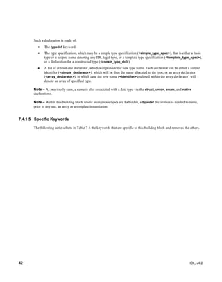 42 IDL, v4.2
Such a declaration is made of:
 The typedef keyword.
 The type specification, which may be a simple type specification (<simple_type_spec>), that is either a basic
type or a scoped name denoting any IDL legal type, or a template type specification (<template_type_spec>),
or a declaration for a constructed type (<constr_type_dcl>).
 A list of at least one declarator, which will provide the new type name. Each declarator can be either a simple
identifier (<simple_declarator>), which will be then the name allocated to the type, or an array declarator
(<array_declarator>), in which case the new name (<identifier> enclosed within the array declarator) will
denote an array of specified type.
Note – As previously seen, a name is also associated with a data type via the struct, union, enum, and native
declarations.
Note – ‎Within this building block where anonymous types are forbidden, a typedef declaration is needed to name,
prior to any use, an array or a template instantiation.
7.4.1.5 Specific Keywords
The following table selects in Table 7-6 the keywords that are specific to this building block and removes the others.
 