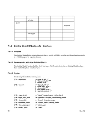 58 IDL, v4.2
private
public
supports
valuetype
7.4.6 Building Block CORBA-Specific – Interfaces
7.4.6.1 Purpose
This building block adds the syntactical elements that are specific to CORBA as well as provides explanations specific
to a CORBA usage of the imported elements.
7.4.6.2 Dependencies with other Building Blocks
This building block is based on Building Block Interfaces – Full. Transitively, it relies on Building Block Interfaces –
Basic and Building Block Core Data Types.
7.4.6.3 Syntax
This building block adds the following rules:
(111) ‎<definition>‎ ‎::+‎‎<type_id_dcl> ";"
‎| ‎ ‎<type_prefix_dcl> ";"‎‎‎
| <import_dcl> ";"
(112) <export>‎ ‎::+ ‎‎<type_id_dcl> ";"
‎| ‎ ‎<type_prefix_dcl> ";"‎
| <import_dcl> ";"
| <op_oneway_dcl> ";"
| <op_with_context> ";"
(113) ‎‎<type_id_dcl> ‎ ‎::=‎‎"typeid" <scoped_name> <string_literal>‎
(114) ‎<type_prefix_dcl>‎ ‎::=‎‎"typeprefix" <scoped_name> <string_literal>‎
(115) <import_dcl> ::= "import" <imported_scope>
(116) <imported_scope> ::= <scoped_name> | <string_literal>
(117) <base_type_spec>‎ ‎::+‎‎<object_type>‎
(118) ‎<object_type>‎ ‎::=‎‎"Object"‎
 