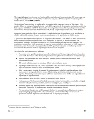 IDL, v4.2 61
The <imported_scope> non-terminal may be either a fully-qualified scoped name denoting an IDL name scope, or a
string containing the interface repository ID of an IDL name scope, i.e., a definition object in the repository whose
interface derives from CORBA::Container.
The definition of import obviates the need to define the meaning of IDL constructs in terms of "file scopes." This
standard defines the concepts of a specification as a unit of IDL expression. In the abstract, a specification consists of a
finite sequence of ISO Latin-1 (8859-1) characters that form a legal IDL sentence. The physical representation of the
specification is of no consequence to the definition of IDL, though it is generally associated with a file in practice.
Any scoped name that begins with the scope token (::) is resolved relative to the global scope of the specification in
which it is defined. In isolation, the scope token represents the scope of the specification in which it occurs.
A specification that imports name scopes must be interpreted in the context of a well-defined set of IDL specifications
whose union constitutes the space from within which name scopes are imported. A "well-defined set of IDL
specifications," means any identifiable representation of IDL specifications, such as an interface repository. The
specific representation from which name scopes are imported is not specified, nor is the means by which importing is
implemented, nor is the means by which a particular set of IDL specifications (such as an interface repository) is
associated with the context in which the importing specification is to be interpreted.
The effects of an import statement are as follows:
 The contents of the specified name scope are visible in the context of the importing specification. Names that
occur in IDL declarations within the importing specification may be resolved to definitions in imported scopes.
 Imported IDL name scopes exist in the same space as names defined in subsequent declarations in the
importing specification.
 IDL module definitions may re-open modules defined in imported name scopes.
 Importing an inner name scope (i.e., a name scope nested within one or more enclosing name scopes) does not
implicitly import the contents of any of the enclosing name scopes.
 When a name scope is imported, the names of the enclosing scopes in the fully-qualified pathname of the
enclosing scope are exposed within the context of the importing specification, but their contents are not
imported. An importing specification may not redefine or reopen a name scope that has been exposed (but not
imported) by an import statement.
 Importing a name scope recursively imports all name scopes nested within it.
 For the purposes of this International Standard, name scopes that can be imported (i.e., specified in an import
statement) include the following: modules, interfaces, value types10
, and event types10
.
 Redundant imports (e.g., importing an inner scope and one of its enclosing scopes in the same specification) are
disregarded. The union of all imported scopes is visible to the importing program.
 This International Standard does not define a particular form for generated stubs and skeletons in any given
programming language. In particular, it does not imply any normative relationship between units of
specification and units of generation and/or compilation for any language mapping.
10
Assuming that these constructs are part of the current profile.
 