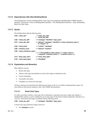 IDL, v4.2 65
7.4.7.2 Dependencies with other Building Blocks
This building-bock is based on Building Block Value Types and complements Building Block CORBA-Specific –
Interfaces. Transitively, it relies on Building Block Interfaces – Full, Building Block Interfaces – Basic and Building
Block Core Data Types.
7.4.7.3 Syntax
This building block adds the following rules:
(125) <value_dcl> ::+ <value_box_def>
| <value_abs_def>
(126) ‎<value_box_def> ‎::=‎‎"valuetype" <identifier> <type_spec>‎
(127) <value_abs_def> ::= "abstract" "valuetype" <identifier> [ <value_inheritance_spec> ]
"{" <export>* "}"
(128) <value_kind> ::+ "custom" "valuetype"‎
(129) <interface_kind> ::+ "abstract" "interface"
(130) <value_inheritance_spec> ‎
‎::+ ‎":" ["truncatable"] <value_name> ‎{ "," <value_name> }*
‎[ "supports" <interface_name> ‎{ "," <interface_name> }* ]‎
(131) ‎<base_type_spec>‎ ‎::+‎‎<value_base_type>‎
(132) ‎<value_base_type>‎ ‎::= ‎‎"ValueBase"‎
7.4.7.4 Explanations and Semantics
Main additions concern:
 Boxed value types.
 Abstract value types and interfaces as well as their impact on inheritance rules.
 Custom marshaling.
 Truncatable value types.
 ValueBase as a root for all value types.
All these constructs are presented in the following sub clauses as far as it is needed to understand their syntax. For
more details on their precise semantics, refer to the CORBA documentation.
Boxed Value Types7.4.7.4.1
It is often convenient to define a value type with no inheritance or operations and with a single state member. A
shorthand IDL notation is used to simplify the use of value types for this kind of simple containment, referred to as a
value box. Such boxed value types are defined with the following syntax:
‎(126) ‎<value_box_def> ‎::=‎‎"valuetype" <identifier> <type_spec>‎
A boxed value type declaration simply consists of:
 The valuetype keyword.
 