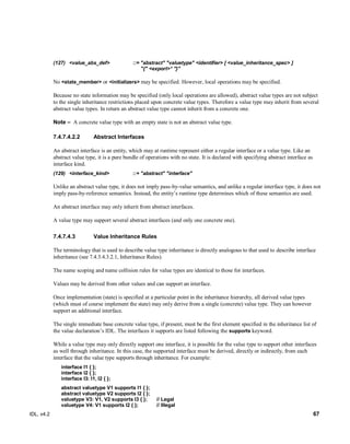 IDL, v4.2 67
(127) <value_abs_def> ::= "abstract" "valuetype" <identifier> [ <value_inheritance_spec> ]
"{" <export>* "}"
‎No <state_member> or <initializers> may be specified. However, local operations may be specified.
Because no state information may be specified (only local operations are allowed), abstract value types are not subject
to the single inheritance restrictions placed upon concrete value types. Therefore a value type may inherit from several
abstract value types. In return an abstract value type cannot inherit from a concrete one.
Note – ‎‎A concrete value type with an empty state is not an abstract value type.
7.4.7.4.2.2 Abstract Interfaces
An abstract interface is an entity, which may at runtime represent either a regular interface or a value type. Like an
abstract value type, it is a pure bundle of operations with no state. It is declared with specifying abstract interface as
interface kind.
(129) <interface_kind> ::+ "abstract" "interface"
Unlike an abstract value type, it does not imply pass-by-value semantics, and unlike a regular interface type, it does not
imply pass-by-reference semantics. Instead, the entity’s runtime type determines which of these semantics are used.
An abstract interface may only inherit from abstract interfaces.
A value type may support several abstract interfaces (and only one concrete one).
Value Inheritance Rules7.4.7.4.3
The terminology that is used to describe value type inheritance is directly analogous to that used to describe interface
inheritance (see 7.4.3.4.3.2.1, Inheritance Rules).
The name scoping and name collision rules for value types are identical to those for interfaces.
Values may be derived from other values and can support an interface.
Once implementation (state) is specified at a particular point in the inheritance hierarchy, all derived value types
(which must of course implement the state) may only derive from a single (concrete) value type. They can however
support an additional interface.
The single immediate base concrete value type, if present, must be the first element specified in the inheritance list of
the value declaration’s IDL. The interfaces it supports are listed following the supports keyword.
While a value type may only directly support one interface, it is possible for the value type to support other interfaces
as well through inheritance. In this case, the supported interface must be derived, directly or indirectly, from each
interface that the value type supports through inheritance. For example:
interface I1 { };
interface I2 { };
interface I3: I1, I2 { };
abstract valuetype V1 supports I1 { };
abstract valuetype V2 supports I2 { };
valuetype V3: V1, V2 supports I3 { }; // Legal
valuetype V4: V1 supports I2 { }; // Illegal
 