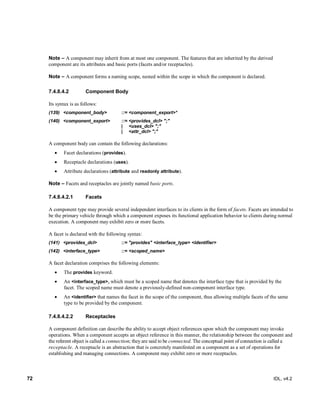 72 IDL, v4.2
Note – A component may inherit from at most one component. The features that are inherited by the derived
component are its attributes and basic ports (facets and/or receptacles).
Note – A component forms a naming scope, nested within the scope in which the component is declared.
Component Body7.4.8.4.2
Its syntax is as follows:
(139) <component_body> ::= <component_export>*
(140) <component_export> ::= <provides_dcl> ";"
| <uses_dcl> ";"
| <attr_dcl> ";"
A component body can contain the following declarations:
 Facet declarations (provides).
 Receptacle declarations (uses).
 Attribute declarations (attribute and readonly attribute).
Note – Facets and receptacles are jointly named basic ports.
7.4.8.4.2.1 Facets
A component type may provide several independent interfaces to its clients in the form of facets. Facets are intended to
be the primary vehicle through which a component exposes its functional application behavior to clients during normal
execution. A component may exhibit zero or more facets.
A facet is declared with the following syntax:
(141) <provides_dcl> ::= "provides" <interface_type> <identifier>
(142) <interface_type> ::= <scoped_name>
‎A facet declaration comprises the following elements:
 The provides keyword.
 An <interface_type>, which must be a scoped name that denotes the interface type that is provided by the
facet. The scoped name must denote a previously-defined non-component interface type.
 An <identifier> that names the facet in the scope of the component, thus allowing multiple facets of the same
type to be provided by the component.
7.4.8.4.2.2 Receptacles
A component definition can describe the ability to accept object references upon which the component may invoke
operations. When a component accepts an object reference in this manner, the relationship between the component and
the referent object is called a connection; they are said to be connected. The conceptual point of connection is called a
receptacle. A receptacle is an abstraction that is concretely manifested on a component as a set of operations for
establishing and managing connections. A component may exhibit zero or more receptacles.
 