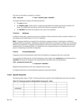IDL, v4.2 73
The syntax for describing a receptacle is as follows:
(143) <uses_dcl> ::= "uses" <interface_type> <identifier>
A receptacle declaration comprises the following elements:
 The uses keyword.
 An <interface_type>, which must be a scoped name that denotes the interface type that the receptacle will
accept. The scoped name must denote a previously-defined non-component interface type.
 An <identifier> that names the receptacle in the scope of the component.
7.4.8.4.2.3 Attributes
In addition to basic ports, components may be given attributes, which are declared exactly as interface attributes. For
more details see the related clause (7.4.3.4.3.3.2, Attributes).
Note – Component attributes are intended to be used during a component instance’s initialization to establish its
fundamental behavioral properties. Although the component model does not constrain the visibility or use of attributes
defined on the component, it is generally assumed that they will not be of interest to the same clients that will use the
component after it is configured. Rather, it is intended for use by component factories or by deployment tools in the
process of instantiating an assembly of components.
Forward Declaration7.4.8.4.3
Components may be forward-declared, which allows the definition of components that refer to each other.
As expressed in the following rule, a forward declaration consists simply of the component keyword followed by an
<identifier> that names the component. The actual definition must follow later in the specification.
(135) <component_forward_dcl>
::= "component" <identifier>
Multiple forward declarations of the same component name are legal.
It is illegal to inherit from a forward-declared component not previously defined.
7.4.8.5 Specific Keywords
The following table selects in Table 7-6 the keywords that are specific to this building block and removes the others.
Table 7-21: Keywords specific to Building Block Components – Basic
component
 