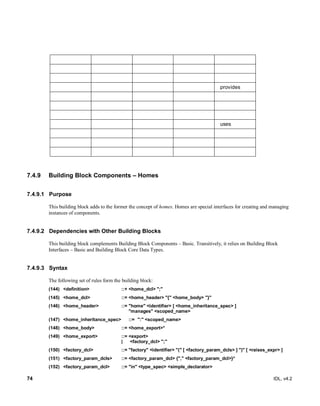 74 IDL, v4.2
provides
uses
7.4.9 Building Block Components – Homes
7.4.9.1 Purpose
This building block adds to the former the concept of homes. Homes are special interfaces for creating and managing
instances of components.
7.4.9.2 Dependencies with Other Building Blocks
This building block complements Building Block Components – Basic. Transitively, it relies on Building Block
Interfaces – Basic and Building Block Core Data Types.
7.4.9.3 Syntax
The following set of rules form the building block:
(144) <definition> ::+ <home_dcl> ";"
(145) <home_dcl> ::= <home_header> "{" <home_body> "}"
(146) <home_header> ::= "home" <identifier> [ <home_inheritance_spec> ]
"manages" <scoped_name>
(147) <home_inheritance_spec> ::= ":" <scoped_name>
(148) <home_body> ::= <home_export>*
(149) <home_export> ::= <export>
| <factory_dcl> ";"
(150) <factory_dcl> ::= "factory" <identifier> "(" [ <factory_param_dcls> ] ")" [ <raises_expr> ]
(151) <factory_param_dcls> ::= <factory_param_dcl> {"," <factory_param_dcl>}*
(152) <factory_param_dcl> ::= "in" <type_spec> <simple_declarator>
 