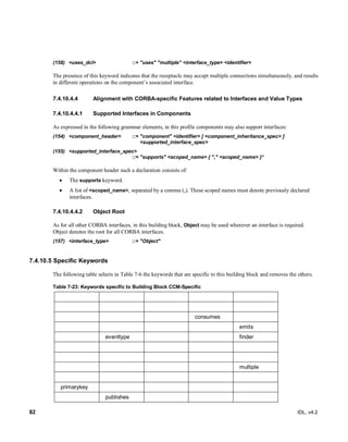 82 IDL, v4.2
(158) <uses_dcl> ::+ "uses" "multiple" <interface_type> <identifier>
The presence of this keyword indicates that the receptacle may accept multiple connections simultaneously, and results
in different operations on the component’s associated interface.
Alignment with CORBA-specific Features related to Interfaces and Value Types7.4.10.4.4
7.4.10.4.4.1 Supported Interfaces in Components
As expressed in the following grammar elements, in this profile components may also support interfaces:
(154) <component_header> ::+ "component" <identifier> [ <component_inheritance_spec> ]
<supported_interface_spec>
(155) <supported_interface_spec>
::= "supports" <scoped_name> { "," <scoped_name> }*
Within the component header such a declaration consists of:
 The supports keyword.
 A list of <scoped_name>, separated by a comma (,). These scoped names must denote previously declared
interfaces.
7.4.10.4.4.2 Object Root
As for all other CORBA interfaces, in this building block, Object may be used wherever an interface is required.
Object denotes the root for all CORBA interfaces.
(157) <interface_type> ::+ "Object"
7.4.10.5 Specific Keywords
The following table selects in Table 7-6 the keywords that are specific to this building block and removes the others.
Table 7-23: Keywords specific to Building Block CCM-Specific
consumes
emits
eventtype finder
multiple
primarykey
publishes
 