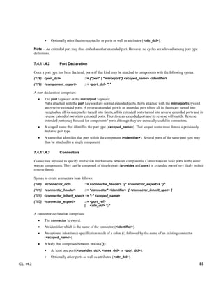 IDL, v4.2 85
 Optionally other facets receptacles or ports as well as attributes (<attr_dcl>).
Note – An extended port may thus embed another extended port. However no cycles are allowed among port type
definitions.
Port Declaration7.4.11.4.2
Once a port type has been declared, ports of that kind may be attached to components with the following syntax:
(178) ‎<port_dcl>‎ ‎::=‎‎{"port" | "mirrorport"} <scoped_name> <identifier>‎
(179) ‎<component_export>‎ ‎::+‎‎<port_dcl> ";"
A port declaration comprises:
 The port keyword or the mirrorport keyword.
Ports attached with the port keyword are normal extended ports. Ports attached with the mirrorport keyword
are reverse extended ports. A reverse extended port is an extended port where all its facets are turned into
receptacles, all its receptacles turned into facets, all its extended ports turned into reverse extended ports and its
reverse extended ports into extended ports. Therefore an extended port and its reverse will match. Reverse
extended ports may be used for components' ports although they are especially useful in connectors.
 A scoped name that identifies the port type (<scoped_name>). That scoped name must denote a previously
declared port type.
 A name that identifies that port within the component (<identifier>). Several ports of the same port type may
thus be attached to a single component.
Connectors7.4.11.4.3
Connectors are used to specify interaction mechanisms between components. Connectors can have ports in the same
way as components. They can be composed of simple ports (provides and uses) or extended ports (very likely in their
reverse form).
Syntax to create connectors is as follows:
(180) ‎<connector_dcl>‎ ‎::=‎‎<connector_header> "{" <connector_export>+ "}"‎
(181) ‎<connector_header>‎ ‎::=‎‎"connector" <identifier> ‎[ <connector_inherit_spec> ]‎
(181) ‎<connector_inherit_spec>‎‎::=‎‎":" <scoped_name>‎
(183) ‎<connector_export>‎ ‎::=‎‎<port_ref>
‎| ‎ ‎<attr_dcl> ";"‎
A connector declaration comprises:
 The connector keyword.
 An identifier which is the name of the connector (<identifier>).
 An optional inheritance specification made of a colon (:) followed by the name of an existing connector
(<scoped_name>).
 A body that comprises between braces ({}):
 At least one port (<provides_dcl>, <uses_dcl> or <port_dcl>).
 Optionally other ports as well as attributes (<attr_dcl>).
 