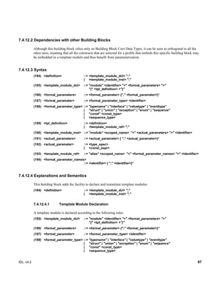 IDL, v4.2 87
7.4.12.2 Dependencies with other Building Blocks
Although this building block relies only on Building Block Core Data Types, it can be seen as orthogonal to all the
other ones, meaning that all the constructs that are selected for a profile that embeds this specific building block may
be embedded in a template module and thus benefit from parameterization.
7.4.12.3 Syntax
(184) ‎<definition>‎ ‎::+‎‎‎<template_module_dcl> ";"
‎‎| ‎ <template_module_inst> ";"‎
(185) ‎<template_module_dcl>‎ ‎::=‎‎"module" <identifier> "<" <formal_parameters> ">"
‎"{" <tpl_definition> +"}"‎
(186) ‎<formal_parameters>‎ ‎::=‎‎<formal_parameter> {"," <formal_parameter>}*‎
(187) ‎<formal_parameter>‎ ‎::=‎‎<formal_parameter_type> <identifier>‎
(188) ‎<formal_parameter_type>‎‎::=‎‎"typename" | "interface" | "valuetype" | "eventtype"
‎| ‎ ‎"struct" | "union" | "exception" | "enum" | "sequence"
‎| ‎ ‎"const" <const_type>
‎| ‎ ‎<sequence_type>‎
(189) ‎<tpl_definition>‎ ‎::=‎‎<definition>
‎| ‎ ‎<template_module_ref> ";"‎
(190) ‎<template_module_inst>‎ ‎::=‎‎"module" <scoped_name> ‎"<" <actual_parameters> ">" <identifier>
(191) ‎<actual_parameters>‎ ‎::=‎‎<actual_parameter> { "," <actual_parameter>}*‎
(192) ‎<actual_parameter> ‎::=‎‎<type_spec>
‎| ‎ ‎<const_expr>
(193) ‎<template_module_ref>‎ ‎::=‎‎"alias" <scoped_name> ‎"<" <formal_parameter_names> ">" <identifier>‎
(194) ‎<formal_parameter_names>‎ ‎
::=‎‎<identifier> { "," <identifier>}*‎
7.4.12.4 Explanations and Semantics
This building block adds the facility to declare and instantiate template modules:
(184) ‎<definition>‎ ‎::+‎‎‎<template_module_dcl> ";"
‎‎| ‎ <template_module_inst> ";"‎
Template Module Declaration7.4.12.4.1
A template module is declared according to the following rules:
(185) ‎<template_module_dcl>‎ ‎::=‎‎"module" <identifier> "<" <formal_parameters> ">"
‎"{" <tpl_definition> +"}"‎
(186) ‎<formal_parameters>‎ ‎::=‎‎<formal_parameter> {"," <formal_parameter>}*‎
(187) ‎<formal_parameter>‎ ‎::=‎‎<formal_parameter_type> <identifier>‎
(188) ‎<formal_parameter_type>‎‎::=‎‎"typename" | "interface" | "valuetype" | "eventtype"
‎| ‎ ‎"struct" | "union" | "exception" | "enum" | "sequence"
‎| ‎ ‎"const" <const_type>
‎| ‎ ‎<sequence_type>‎
 