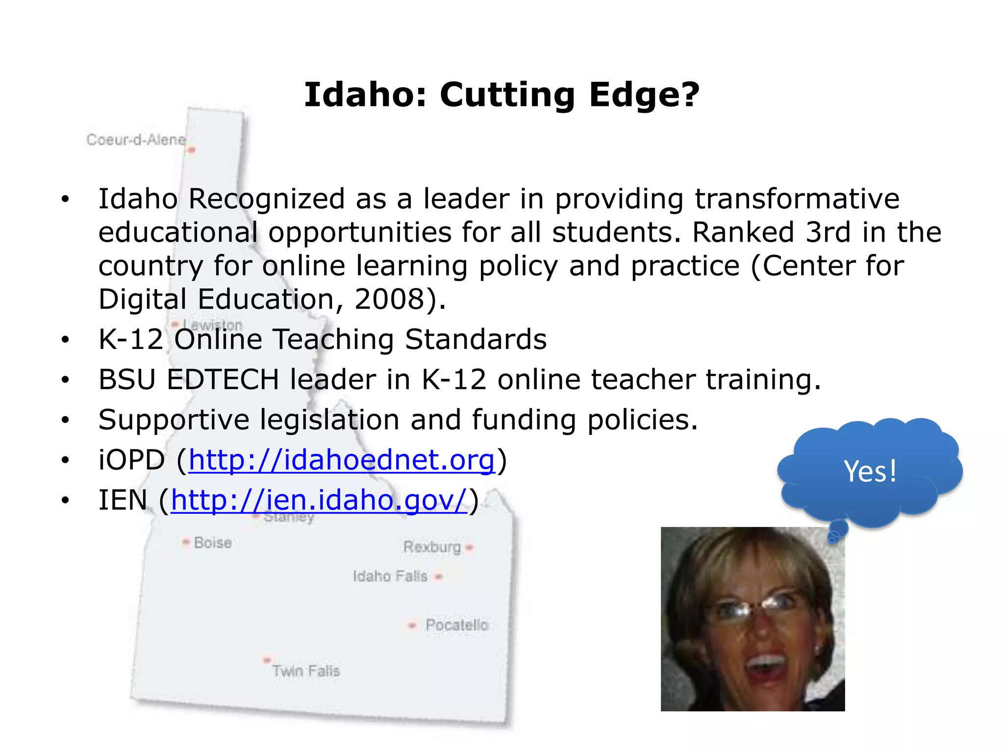 Idaho: Cutting Edge?Idaho Recognized as a leader in providing transformative educational opportunities for all students. Ranked 3rd in the country for online learning policy and practice (Center for Digital Education, 2008). K-12 Online Teaching StandardsBSU EDTECH leader in K-12 online teacher training.Supportive legislation and funding policies. iOPD (http://idahoednet.org)IEN (http://ien.idaho.gov/)    Yes!