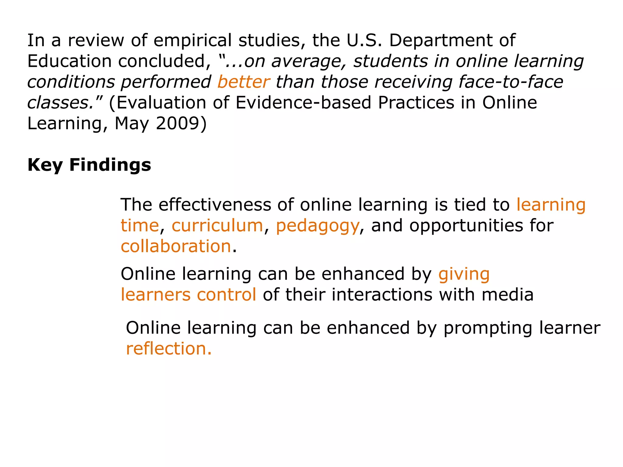 In a review of empirical studies, the U.S. Department of Education concluded, “...on average, students in online learning conditions performed better than those receiving face-to-face classes.” (Evaluation of Evidence-based Practices in Online Learning, May 2009)Key FindingsThe effectiveness of online learning is tied to learning time, curriculum, pedagogy, and opportunities for collaboration.Online learning can be enhanced by giving learners control of their interactions with mediaOnline learning can be enhanced by prompting learner reflection.