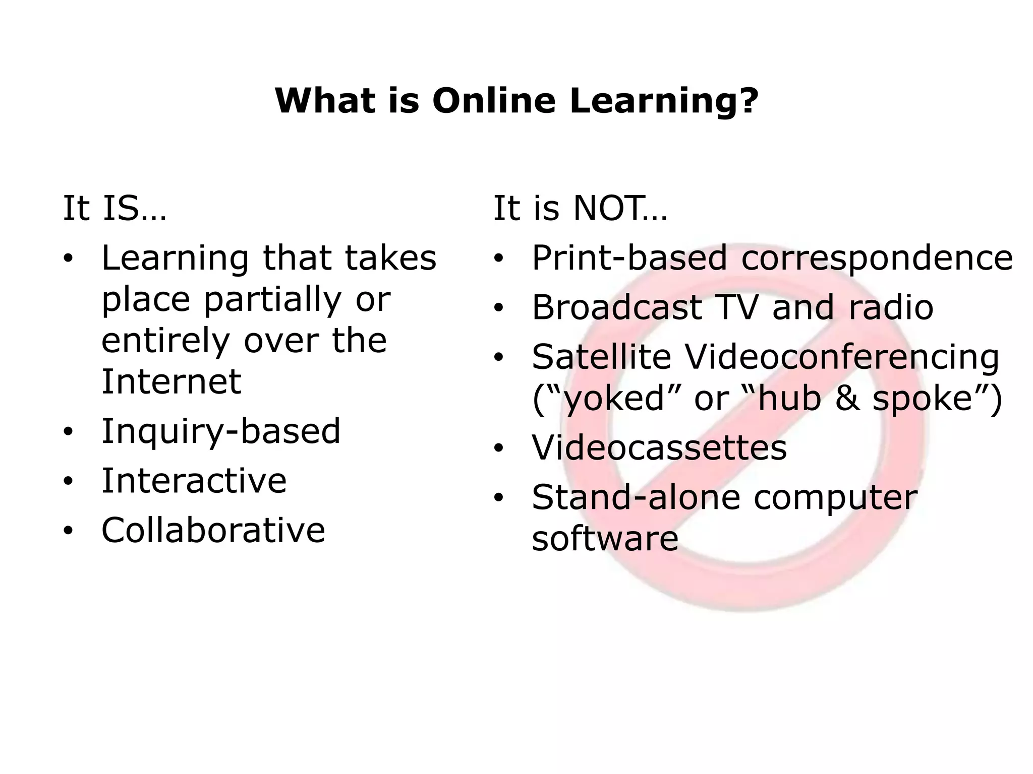 What is Online Learning?It IS…Learning that takes place partially or entirely over the InternetInquiry-basedInteractive CollaborativeIt is NOT…Print-based correspondenceBroadcast TV and radioSatellite Videoconferencing (“yoked” or “hub & spoke”)VideocassettesStand-alone computer software