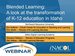 Blended Learning:
A look at the transformation
of K-12 education in Idaho
Northwest Nazarene University
Eric Kellerer – Doceō Center for Innovation in Teaching and Learning
Eric Werth – Director of E-Learning Services
Idaho Digital Learning Academy
Sherawn Reberry – Director of Education Programs
Niki Walker – Blended Learning Manager

 