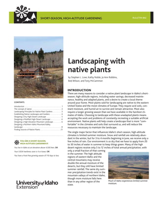 SHORT-SEASON, HIGH-ALTITUDE GARDENING                                                                            BULLETIN 862




                                                                                                      Landscaping with
                                                                                                      native plants
                                                                                                      by Stephen L. Love, Kathy Noble, Jo Ann Robbins,
                                                                                                      Bob Wilson, and Tony McCammon


                                                                                                      INTRODUCTION
                                                                                                      There are many reasons to consider a native plant landscape in Idaho’s short-
                                                                                                      season, high-altitude regions, including water savings, decreased mainte-
                                                                                                      nance, healthy and adapted plants, and a desire to create a local theme
CONTENTS                                                                                              around your home. Most plants sold for landscaping are native to the eastern
Introduction . . . . . . . . . . . . . . . . . . . . . . . . . . . . . . . . . . . . . . . . . . 1    United States and the moist climates of Europe. They require acid soils, con-
The concept of native . . . . . . . . . . . . . . . . . . . . . . . . . . . . . . . . . . 3           stant moisture, and humid air to survive and remain attractive. Most also
Landscaping Principles for Native Plant Gardens . . . . . . . . . . 3                                 require a longer growing season than we have available in the harshest cli-
Establishing Native Landscapes and Gardens . . . . . . . . . . . . . 4
                                                                                                      mates of Idaho. Choosing to landscape with these unadapted plants means
Designing a Dry High-Desert Landscape . . . . . . . . . . . . . . . . . 5
Designing a Modified High-Desert Landscape . . . . . . . . . . . . 6                                  accepting the work and problems of constantly recreating a suitable artificial
Designing a High-Elevation Mountain Landscape . . . . . . . . . 6                                     environment. Native plants will help create a landscape that is more “com-
Designing a Northern Idaho Mountain/Valley                                                            fortable” in the climates and soils that surround us, and will reduce the
Landscape . . . . . . . . . . . . . . . . . . . . . . . . . . . . . . . . . . . . . . . . . . . . 8   resources necessary to maintain the landscape.
Finding Sources of Native Plants . . . . . . . . . . . . . . . . . . . . . . . 21
                                                                                                      The single major factor that influences Idaho’s short-season, high-altitude
                                                                                                      climates is limited summer moisture. Snow and rainfall are relatively abun-
                                                                                                      dant in the winter, but for 3 to 4 months beginning in June, we receive only a
           YOU ARE A SHORT-SEASON,                                                                    few inches of rain. Our environment is so dry that we have to apply from 20
           HIGH-ALTITUDE GARDENER IF:
                                                                                                      to 30 inches of water in summer to keep things green. Many of the high
You live in Idaho at an elevation above 4,500 feet, OR                                                desert regions receive only 5 to 12 inches of total annual precipitation, with
Your USDA hardiness zone is 4 or lower, OR                                                            only a small fraction of that coming
                                                                                                      in the summer. The high altitude
You have a frost-free growing season of 110 days or less
                                                                                                      regions of eastern Idaho and the
                                                                                                      central mountains may receive
                                                                                                      double the annual moisture of the
                                                                                                      deserts, but they still have limited
                                                                                                      summer rainfall. The same dry sum-
                                                                                                      mer precipitation trends exist in the
                                                                                                      mountain valleys of northern Idaho,
                                                                                                      though more moisture falls here
                                                                                                      than in any other region of the         Much of Idaho experiences limited summer
                                                                                                                                              moisture.
                                                                                                      state.
 