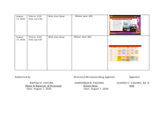 August
13, 2020
Time-in: 8:00
Time out:5:40:
Work from Home Webinar about MDL
August
14, 2020
Time-in: 8:00
Time out:5:00
Work from Home Webinar about MDL
Submitted by: Reviewed/Recommending Approval: Approved
NAPTALI P. CAYUNA DAISYDELIA B. YAGONIA OLANDO C. CADANO, Ed. D
(Name & Signature of Personnel) School Head SDS
Date: August 7, 2020 Date: August 7, 2020
 