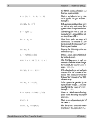 basics.bk : power.doc 4 Mon Apr 28 12:26:12 1997
4 Chapter 1: The Power of IDL
Simple Commands Yield Powerful Results IDL Basics
the SQRT command makes A a
ﬂoating-point variable.
A = [1, 2, 3, 4, 5, 6] Make A a 6-element array con-
taining the integer values 1
through 6.
PRINT, A, 2*A IDL operators and functions work
on both scalar and array data
types with no change in notation.
B = SQRT(A) Take the square root of each ele-
ment of array A and put those val-
ues into the variable B.
HELP, A, B Show that A and B are arrays of 6
dimensions. The elements of A are
integerswhiletheelementsofB are
ﬂoating-point values.
PRINT, B Display the 6 floating-point ele-
ments in array B.
A = FLTARR(100) Deﬁne A as an array of 100 ﬂoat-
ing-point elements.
FOR i = 0,99 DO A[i] = i This FOR loop stores in each ele-
mentofA thevalueofitssubscript.
Forexample,thevalueofA[0]=0
and A[40]=40.
PRINT, A[0], A[99] IDLsubscriptsbeginat0andgoto
one less than the number of ele-
ments. This command prints the
ﬁrst and last elements of our 100-
element array.
PRINT, A[10:19] Subarrays can be specified by us-
ing subscript ranges. This com-
mand prints the values of A[10]
through A[19].
B = SIN(A/5)/EXP(A/50) Create a 100-element floating-
point vector describing a damped
sine wave.
PLOT, B Make a two-dimensional plot of
the vector B.
PLOT, B, COS(A/5) Plot the vector B versus the vector
described by the cosine of (A/5).
 