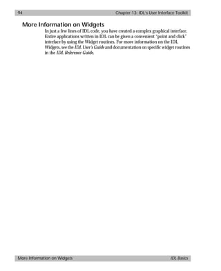 basics.bk : widgets.doc 94 Mon Apr 28 12:26:12 1997
94 Chapter 13: IDL’s User Interface Toolkit
More Information on Widgets IDL Basics
More Information on Widgets
In just a few lines of IDL code, you have created a complex graphical interface.
Entire applications written in IDL can be given a convenient “point and click”
interface by using the Widget routines. For more information on the IDL
Widgets, see the IDL User’s Guide and documentation on speciﬁc widget routines
in the IDL Reference Guide.
 