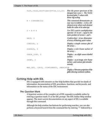 basics.bk : power.doc 5 Mon Apr 28 12:26:12 1997
Chapter 1: The Power of IDL 5
IDL Basics Getting Help with IDL
PLOT,/YLOG,SHIFT(ABS(FFT(B,1)),50) Plot the power spectrum of the
damped sine wave B. The YLOG
keyword plots Y values with
linear-log scaling.
A = FINDGEN(50) This command demonstrates an
easy way to redeﬁne A to be a 50-
element array where each element
holds the value of its subscript.
Z = B # A Use IDL’s matrix multiplication
operator (#) to set Z equal to the
outer product of vectors A and B.
HELP, Z Conﬁrm that Z istwo-dimension-
al array of ﬂoating-point values.
CONTOUR, Z Display a simple contour plot of
the array Z.
SURFACE, Z Display a wire-frame surface of
the array Z.
SHADE_SURF, Z Display Z as a light-source shaded
surface.
SHOW3, Z DisplayZ asanimage,wire-frame
surface, and contour plot simulta-
neously.
MAP_SET, /GRID, /CONTINENTS, /MERCATOR
DisplayaMercatorprojectionofthe
globeshowingcontinentoutlines.
Getting Help with IDL
IDL is equipped with extensive on-line help facilities that provide two kinds of
information: documentation of IDL procedures, functions, and keywords, and
information on the status of the IDL environment.
The Question Mark
A hypertext version of the complete set of IDL manuals is available online by
entering a question mark (?) at the IDL prompt. The IDL Online Help window
appears. The most current documentation on any aspect of IDL is available
through this command.
Although the help window has buttons for performing searches, you can also
perform a keyword search from the command line by entering “?” followed by a
 