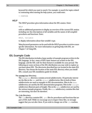 basics.bk : power.doc 6 Mon Apr 28 12:26:12 1997
6 Chapter 1: The Power of IDL
IDL Example Code IDL Basics
keyword for which you want to search. For example, to search for topics related
to contouring when starting the help system, you could enter:
? CONTOUR
HELP
The HELP procedure gives information about the IDL session. Enter:
HELP
with no additional parameters to display an overview of the current IDL session
including one-line descriptions of all variables and the names of all compiled
procedures and functions. Enter:
HELP, variable
to display information about that variable’s type.
Many keyword parameters can be used with the HELP procedure to retrieve more
speciﬁc information. For more information on getting help with IDL, see
Chapter 7 of Using IDL.
IDL Example Code
The IDL distribution includes a large number of example programs written in the
IDL language. In fact, many of IDL’s basic features are written in the IDL
language, and the IDL code for these features is available for your perusal. The
following are some sections of the IDL distribution you may wish to explore as
you learn about IDL. The directories described here are located in the main IDL
directory. You choose the location of the main IDL directory when you install
IDL; consult your IDL installation guide for details.
The examples Directory
The examples directory contains several subdirectories. Of particular interest
are the ﬁles in the doc and the object subdirectories; ﬁles in both of these
subdirectories are used as examples in IDL documentation. Files in the demo
subdirectory are used by the IDL demonstration programs. Files in the insight
subdirectory illustrate parts of Insight. Files in the data subdirectory are used by
the various example programs. Finally, the misc subdirectory contains ﬁles that
are interesting, but don’t ﬁt elsewhere.
The lib Directory
The lib directory contains IDL .pro ﬁles for procedures and functions that are
part of IDL itself. While we encourage you to inspect these ﬁles, we strongly
suggest that you not alter them. If you wish to change one of the lib routines,
 