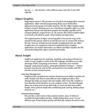 basics.bk : power.doc 7 Mon Apr 28 12:26:12 1997
Chapter 1: The Power of IDL 7
IDL Basics Object Graphics
save the .pro ﬁle elsewhere, with a different name, then alter it and call it
explicitly.
Object Graphics
Beginning in version 5, IDL provides a set of tools for developing object-oriented
applications. Object-oriented programming allows you to build robust
applications from groups of reusable elements. The IDL Object Graphics engine
is object-oriented, allowing you to use a class library of graphics objects to create
applications that provide equivalent graphics functionality regardless of the
computer platform, output devices, etc. By contrast, IDL’s Direct Graphics engine
is extremely well suited for quick, ad hoc analysis and exploration.
The implementation of object-oriented graphics is beyond the scope of the
tutorials in this manual, which is an introductory tour of common IDL features.
We have, however, included several examples of applications that use Object
Graphics here, for comparison with more traditional Direct Graphics
applications. For further information, see Objects and Object Graphics, the IDL
manual describing IDL’s object-oriented functionality.
About Insight
Insight is an application for analyzing, visualizing, and working with data in a
variety of ways. Insight is written in the IDL language, and allows you to take
advantage of IDL’s computing environment —powerful, array-oriented
language, mathematical analysis, and graphical display techniques —without
having to deal directly with the IDL command line or be familiar with IDL’s
function set and command syntax.
Easy Data Management
Insight provides a graphical user interface that gives you the ability to quickly and
easily visualize your data in many different ways. Insight provides a Data
Manager that helps you import data into Insight, either from IDL variables or
from data ﬁles stored elsewhere on your computer system. The Data Manager
allows you to keep track of your data easily, to create new data items within
Insight, and to perform simple data conditioning tasks (sorting, ﬁnding unique
elements, etc.).
Powerful Data Analysis
IDL provides a wide variety of data analysis routines, many of which are
accessible through Insight’s interface. Insight dialogs allow you to “try out”
different types of data analysis quickly and efﬁciently, without the need to write
 
