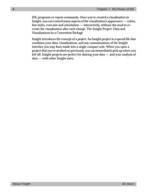 basics.bk : power.doc 8 Mon Apr 28 12:26:12 1997
8 Chapter 1: The Power of IDL
About Insight IDL Basics
IDL programs or repeat commands. Once you’ve created a visualization in
Insight, you can control many aspects of the visualization’s appearance — colors,
line styles, even size and orientation — interactively, without the need to re-
create the visualization after each change. The Insight Project: Data and
Visualizations in a Convenient Package
Insight introduces the concept of a project. An Insight project is a special ﬁle that
combines your data, visualizations, and any customizations of the Insight
interface you may have made into a single compact unit. When you open a
project that you’ve worked on previously, you can immediately pick up where you
left off. Insight projects are perfect for sharing your data — and your analysis of
data — with other Insight users.
 