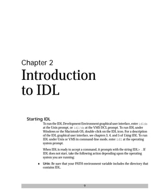 basics.bk : intro.doc 9 Mon Apr 28 12:26:12 1997
9
Chapter 2
Introduction
to IDL
Starting IDL
To run the IDL Development Environment graphical user interface, enter idlde
at the Unix prompt, or idl/de at the VMS DCL prompt. To run IDL under
Windows or the Macintosh OS, double-click on the IDL icon. For a description
of the IDL graphical user interface, see chapters 3, 4, and 5 of Using IDL. To run
IDL under Unix or VMS in command-line mode, enter idl at the operating
system prompt.
When IDL is ready to accept a command, it prompts with the string IDL> . If
IDL does not start, take the following action depending upon the operating
system you are running:
♦ Unix: Be sure that your PATH environment variable includes the directory that
contains IDL.
 