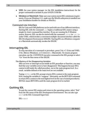 basics.bk : intro.doc 10 Mon Apr 28 12:26:12 1997
10 Chapter 2: Introduction to IDL
Interrupting IDL IDL Basics
♦ VMS: See your system manager (or the IDL installation instructions) for the
proper commands to include in your LOGIN.COM ﬁle.
♦ Windows or Macintosh:Make sure your system meets IDL’s minimum require-
ments. If you use Windows 3.11, make sure the Win32s subsystem is installed (see
your Installation booklet for details on Win32s.)
Command Line Interface
IDL for Unix and VMS platforms can be used with one of two different interfaces.
Starting IDL with the command idl begins a traditional IDL session using a
simple tty (text) command line interface. If you are running the X Window
system, however, IDL can also be started with the command idlde (or idl/de
under VMS), which invokes a convenient multiple-document interface called the
IDL Development Environment (IDLDE). Starting IDL on a Windows computer
or a Macintosh automatically invokes the IDLDE.
Interrupting IDL
To stop execution of a command or procedure, press CTRL+C (Unix and VMS),
CTRL+BREAK (Windows), or COMMAND+. (Macintosh). To resume program
execution, use the .CONTINUE executive command at the IDL prompt or select
“Go” from the Run menu of the IDLDE.
The Mystery of the Disappearing Variables
After an error or interrupt occurs inside an IDL procedure or function, you may
ﬁnd that your variables seem to have disappeared. This happens because IDL’s
context is still inside the called procedure, not at the main program level. As a
result, variables deﬁned at the main level are not available.
Typing RETALL at the IDL prompt returns IDL’s context to the main program
level, causing the variables to “reappear.” Alternately, use the RETURN command
to return IDL’s context to the next highest level (in the case of nested procedures).
RETALL issues RETURNs until the main program level is reached.
Quitting IDL
To quit the current IDL session and return to the operating system, select “Exit”
from the File menu of the IDL Development Environment. You can also type
EXIT at the IDL Command Input Line:
IDL> EXIT
 