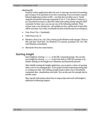 basics.bk : intro.doc 11 Mon Apr 28 12:26:12 1997
Chapter 2: Introduction to IDL 11
IDL Basics Starting Insight
Aborting IDL
Properly written applications allow the user to interrupt execution if something
goes wrong or if an operation is too time consuming. If you encounter a poorly-
behaved application written in IDL—one that does not allow you to “break”
using the normal IDL interrupt commands (CTRL-C, CTRL-BREAK, COMMAND-.),
you may ﬁnd it necessary to abort IDL rather than exiting cleanly using the EXIT
command. In these cases, you can use one of the following methods. These
actions cause a very abrupt exit—all variables are lost, and the state of open ﬁles
will be uncertain. As a result, you should use these methods only in an emergency.
• Unix: Press CTRL+ (backslash).
• VMS: Press CTRL+Y.
♦ Windows: Press CTRL+ALT+DEL to bring up the Windows task manager. Click on
IDL and click “End Task”. On Windows 3.11 systems, pressing CTRL+ALT+DEL
exits Windows immediately.
♦ Macintosh: Press the restart button.
Starting Insight
Start Insight by entering INSIGHT at the IDL command prompt. You can also
start Insight by entering INSIGHT at the Unix shell or VMS DLL prompt or by
double-clicking on the Insight icon (Windows and Macintosh systems).
After initially starting the Insight application, you are given a choice of opening
either a new or an existing project. A new project involves importing existing data
or creating new data. The existing example projects allow you to immediately
manipulate data, visualizations, and styles. You can also save the example data to
another name.
More speciﬁc information about how to import data and work with Insight is
addressed in following chapters.
 