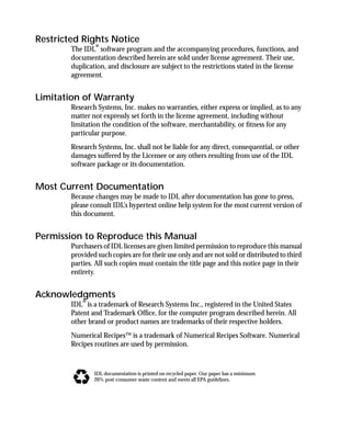 basics.bk : BasicsTitle.doc 2 Mon Apr 28 12:26:12 1997
Restricted Rights Notice
The IDL® software program and the accompanying procedures, functions, and
documentation described herein are sold under license agreement. Their use,
duplication, and disclosure are subject to the restrictions stated in the license
agreement.
Limitation of Warranty
Research Systems, Inc. makes no warranties, either express or implied, as to any
matter not expressly set forth in the license agreement, including without
limitation the condition of the software, merchantability, or ﬁtness for any
particular purpose.
Research Systems, Inc. shall not be liable for any direct, consequential, or other
damages suffered by the Licensee or any others resulting from use of the IDL
software package or its documentation.
Most Current Documentation
Because changes may be made to IDL after documentation has gone to press,
please consult IDL’s hypertext online help system for the most current version of
this document.
Permission to Reproduce this Manual
Purchasers of IDL licenses are given limited permission to reproduce this manual
provided such copies are for their use only and are not sold or distributed to third
parties. All such copies must contain the title page and this notice page in their
entirety.
Acknowledgments
IDL® is a trademark of Research Systems Inc., registered in the United States
Patent and Trademark Ofﬁce, for the computer program described herein. All
other brand or product names are trademarks of their respective holders.
Numerical Recipes™ is a trademark of Numerical Recipes Software. Numerical
Recipes routines are used by permission.
IDL documentation is printed on recycled paper. Our paper has a minimum
20% post-consumer waste content and meets all EPA guidelines.
 