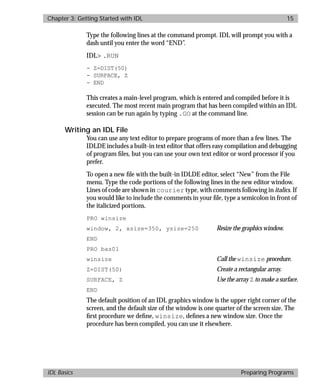 basics.bk : running.doc 15 Mon Apr 28 12:26:12 1997
Chapter 3: Getting Started with IDL 15
IDL Basics Preparing Programs
Type the following lines at the command prompt. IDL will prompt you with a
dash until you enter the word “END”.
IDL> .RUN
- Z=DIST(50)
- SURFACE, Z
- END
This creates a main-level program, which is entered and compiled before it is
executed. The most recent main program that has been compiled within an IDL
session can be run again by typing .GO at the command line.
Writing an IDL File
You can use any text editor to prepare programs of more than a few lines. The
IDLDE includes a built-in text editor that offers easy compilation and debugging
of program ﬁles, but you can use your own text editor or word processor if you
prefer.
To open a new ﬁle with the built-in IDLDE editor, select “New” from the File
menu. Type the code portions of the following lines in the new editor window.
Lines of code are shown in courier type, with comments following in italics. If
you would like to include the comments in your ﬁle, type a semicolon in front of
the italicized portions.
PRO winsize
window, 2, xsize=350, ysize=250 Resize the graphics window.
END
PRO bas01
winsize Call the winsize procedure.
Z=DIST(50) Create a rectangular array.
SURFACE, Z Use the array Z to make a surface.
END
The default position of an IDL graphics window is the upper right corner of the
screen, and the default size of the window is one quarter of the screen size. The
ﬁrst procedure we deﬁne, winsize, deﬁnes a new window size. Once the
procedure has been compiled, you can use it elsewhere.
 