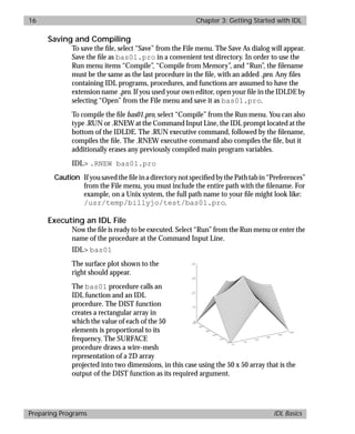 basics.bk : running.doc 16 Mon Apr 28 12:26:12 1997
16 Chapter 3: Getting Started with IDL
Preparing Programs IDL Basics
Saving and Compiling
To save the ﬁle, select “Save” from the File menu. The Save As dialog will appear.
Save the ﬁle as bas01.pro in a convenient test directory. In order to use the
Run menu items “Compile”, “Compile from Memory”, and “Run”, the ﬁlename
must be the same as the last procedure in the ﬁle, with an added .pro. Any ﬁles
containing IDL programs, procedures, and functions are assumed to have the
extension name .pro. If you used your own editor, open your ﬁle in the IDLDE by
selecting “Open” from the File menu and save it as bas01.pro.
To compile the ﬁle bas01.pro, select “Compile” from the Run menu. You can also
type .RUN or .RNEW at the Command Input Line, the IDL prompt located at the
bottom of the IDLDE. The .RUN executive command, followed by the ﬁlename,
compiles the ﬁle. The .RNEW executive command also compiles the ﬁle, but it
additionally erases any previously compiled main program variables.
IDL> .RNEW bas01.pro
Caution IfyousavedtheﬁleinadirectorynotspeciﬁedbythePathtabin“Preferences”
from the File menu, you must include the entire path with the ﬁlename. For
example, on a Unix system, the full path name to your ﬁle might look like:
/usr/temp/billyjo/test/bas01.pro.
Executing an IDL File
Now the ﬁle is ready to be executed. Select “Run” from the Run menu or enter the
name of the procedure at the Command Input Line.
IDL> bas01
The surface plot shown to the
right should appear.
The bas01 procedure calls an
IDL function and an IDL
procedure. The DIST function
creates a rectangular array in
which the value of each of the 50
elements is proportional to its
frequency. The SURFACE
procedure draws a wire-mesh
representation of a 2D array
projected into two dimensions, in this case using the 50 x 50 array that is the
output of the DIST function as its required argument.
 