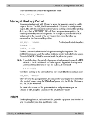basics.bk : running.doc 18 Mon Apr 28 12:26:12 1997
18 Chapter 3: Getting Started with IDL
Printing & Hardcopy Output IDL Basics
To see all of the lines saved in the input buffer enter:
HELP, /RECALL_COMMANDS
Printing & Hardcopy Output
Graphics output created with IDL can be saved for hardcopy output to a wide
range of devices. The SET_PLOT command tells IDL where to send graphics
output. The DEVICE command controls various plotting options. If the plotting
device speciﬁed is “PRINTER”, IDL will direct any graphics output to a the
currently selected system default printer. For example, to print the SURFACE
plot created in the example of the previous section, enter the following
commands at the Command Input Line:
SET_PLOT, 'PRINTER' Sendoutputdirectlytotheprinter.
SURFACE, Z
DEVICE, /CLOSE
The ﬁrst command selects the default printer as the plotting device. The
SURFACE command sends the surface plot to the printer instead of to the screen.
Then the DEVICE, /CLOSE command sends the job to the printer.
Note If you did not run the main-level program, which creates the main-level IDL
variable Z, the Z variable will not be recognized. Type the following at the
Command Input Line and re-type the SURFACE command.
Z = DIST(50)
To redirect plotting to the screen after you have created hardcopy output, enter:
SET_PLOT, 'device'
where device is the appropriate IDL device name for your display type. Substitute
X for device if you are using the X Windows System, WIN for IDL for Windows, or
MAC for IDL for Macintosh.
For more information on IDL graphics devices and graphics output, see
Chapter 8, “IDL Graphics Devices”, in the IDL Reference Guide.
Insight
The Insight application, included with IDL, provides a graphical user interface to
help you visualize your data, quickly and easily.
 