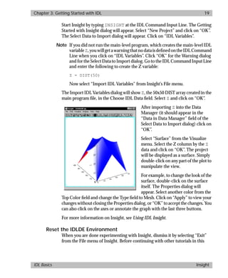 basics.bk : running.doc 19 Mon Apr 28 12:26:12 1997
Chapter 3: Getting Started with IDL 19
IDL Basics Insight
Start Insight by typing INSIGHT at the IDL Command Input Line. The Getting
Started with Insight dialog will appear. Select “New Project” and click on “OK”.
The Select Data to Import dialog will appear. Click on “IDL Variables”.
Note If you did not run the main-level program, which creates the main-level IDL
variableZ,youwillgetawarningthatnodataisdeﬁnedontheIDLCommand
Line when you click on “IDL Variables”. Click “OK” for the Warning dialog
and for the Select Data to Import dialog. Go to the IDL Command Input Line
and enter the following to create the Z variable:
Z = DIST(50)
Now select “Import IDL Variables” from Insight’s File menu.
The Import IDL Variables dialog will show Z, the 50x50 DIST array created in the
main program ﬁle, in the Choose IDL Data ﬁeld. Select Z and click on “OK”.
After importing Z into the Data
Manager (it should appear in the
“Data in Data Manager” ﬁeld of the
Select Data to Import dialog) click on
“OK”.
Select “Surface” from the Visualize
menu. Select the Z column by the Z
data and click on “OK”. The project
will be displayed as a surface. Simply
double-click on any part of the plot to
manipulate the view.
For example, to change the look of the
surface, double-click on the surface
itself. The Properties dialog will
appear. Select another color from the
Top Color ﬁeld and change the Type ﬁeld to Mesh. Click on “Apply” to view your
changes without closing the Properties dialog, or “OK” to accept the changes. You
can also click on the axes or annotate the graph with the last three buttons.
For more information on Insight, see Using IDL Insight.
Reset the IDLDE Environment
When you are done experimenting with Insight, dismiss it by selecting “Exit”
from the File menu of Insight. Before continuing with other tutorials in this
 