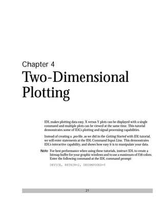basics.bk : 2d.doc 21 Mon Apr 28 12:26:12 1997
21
Chapter 4
Two-Dimensional
Plotting
IDL makes plotting data easy. X versus Y plots can be displayed with a single
command and multiple plots can be viewed at the same time. This tutorial
demonstrates some of IDL’s plotting and signal processing capabilities.
Instead of creating a .pro ﬁle, as we did in the Getting Started with IDL tutorial,
we will enter statements at the IDL Command Input Line. This demonstrates
IDL’s interactive capability, and shows how easy it is to manipulate your data.
Note For best performance when using these tutorials, instruct IDL to create a
bitmap buffer for your graphic windows and to use a maximum of 256 colors.
Enter the following command at the IDL command prompt:
DEVICE, RETAIN=2, DECOMPOSED=0
 